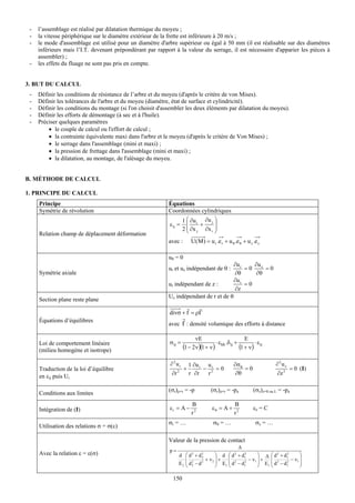-   l’assemblage est réalisé par dilatation thermique du moyeu ;
 -   la vitesse périphérique sur le diamètre extérieur de la frette est inférieure à 20 m/s ;
 -   le mode d'assemblage est utilisé pour un diamètre d'arbre supérieur ou égal à 50 mm (il est réalisable sur des diamètres
     inférieurs mais l’I.T. devenant prépondérant par rapport à la valeur du serrage, il est nécessaire d'apparier les pièces à
     assembler) ;
 -   les effets du fluage ne sont pas pris en compte.


3. BUT DU CALCUL
 -   Définir les conditions de résistance de l’arbre et du moyeu (d'après le critère de von Mises).
 -   Définir les tolérances de l'arbre et du moyeu (diamètre, état de surface et cylindricité).
 -   Définir les conditions du montage (si l'on choisit d'assembler les deux éléments par dilatation du moyeu).
 -   Définir les efforts de démontage (à sec et à l'huile).
 -   Préciser quelques paramètres
         • le couple de calcul ou l'effort de calcul ;
         • la contrainte équivalente maxi dans l'arbre et le moyeu (d'après le critère de Von Mises) ;
         • le serrage dans l'assemblage (mini et maxi) ;
         • la pression de frettage dans l'assemblage (mini et maxi) ;
         • la dilatation, au montage, de l'alésage du moyeu.


B. MÉTHODE DE CALCUL

1. PRINCIPE DU CALCUL
     Principe                                               Équations
     Symétrie de révolution                                 Coordonnées cylindriques
                                                                  1 ⎛ ∂u   ∂u j ⎞
                                                            ε ij = ⎜ i +        ⎟
                                                                  2⎝⎜ ∂x j ∂x i ⎟
     Relation champ de déplacement déformation                                  ⎠
                                                            avec :        U( M ) = u r .e r + u θ .e θ + u z .e z

                                                            uθ = 0
                                                                                                  ∂u r    ∂u z
                                                            ur et uz indépendant de θ :                =0      =0
     Symétrie axiale                                                                              ∂θ      ∂θ
                                                                                                  ∂u r
                                                            ur indépendant de z :                      =0
                                                                                                  ∂z
                                                            Uz indépendant de r et de θ
     Section plane reste plane
                                                                   r    r
                                                            divσ + f = ρΓ
     Équations d’équilibres                                           r
                                                            avec f : densité volumique des efforts à distance

                                                                            νE                           E
     Loi de comportement linéaire                           σ ij =                      ⋅ ε kk .δij +         ⋅ε
     (milieu homogène et isotrope)
                                                                      (1 − 2ν )(1 + ν )               (1 + ν ) ij

                                                            ∂2ur          1 ∂u r u r              ∂σ θ                  ∂2uz
     Traduction de la loi d’équilibre                                 +         − 2 =0                 =0                      = 0 (I)
                                                             ∂r   2
                                                                          r ∂r   r                 ∂θ                   ∂z 2
     en εij puis Ui

                                                            (σr)ρ=r = -p             (σr)ρ=r = -pa           (σz)z=0 ou L = -pa
     Conditions aux limites
                                                                           B                      B
     Intégration de (I)                                     εr = A −                 εθ = A +                εz = C
                                                                           r2                     r2
                                                            σr = …                    σθ = …                  σz = …
     Utilisation des relations σ = σ(ε)

                                                            Valeur de la pression de contact
                                                                                                      Δ
                                                            p=
     Avec la relation ε = ε(σ)                                    d ⎛d +d  2    2
                                                                                   ⎞ d ⎛ d + d1 2 2
                                                                                                       ⎞ Δ ⎛ d 2 + d1
                                                                                                                    2
                                                                                                                           ⎞
                                                                     ⎜ 2      + ν2 ⎟ +
                                                                                2
                                                                                        ⎜ 2       − ν1 ⎟ +  ⎜ 2       − ν1 ⎟
                                                                  E2 ⎜ d2 − d
                                                                     ⎝
                                                                                2  ⎟ E1 ⎜ d − d 1
                                                                                   ⎠    ⎝
                                                                                                2      ⎟ E1 ⎜ d − d 1
                                                                                                       ⎠    ⎝
                                                                                                                    2      ⎟
                                                                                                                           ⎠

                                                              150
 