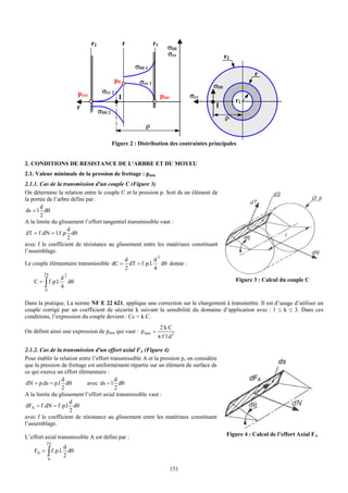 r2                 r            r1
                                                                              σθθ
                                                                              σrr                   r2
                                                             σθθ 1
                                                                                                                r
                                                    p0        σrr 1
                                                                                              σθθ
                               pext         σrr 2
                                                     I                     pint         σrr
                                                                                                         r1
                               r                                                              I
                                           σθθ 2
                                                                                                    ρ
                                                                 ρ

                                                   Figure 2 : Distribution des contraintes principales


2. CONDITIONS DE RESISTANCE DE L'ARBRE ET DU MOYEU
2.1. Valeur minimale de la pression de frettage : pmin
2.1.1. Cas de la transmission d'un couple C (Figure 3)
On détermine la relation entre le couple C et la pression p. Soit ds un élément de
la portée de l’arbre défini par :
       d
 ds = l dθ
       2
A la limite du glissement l’effort tangentiel transmissible vaut :
                    d
 dT = f .dN = l.f .p dθ
                    2
avec f le coefficient de résistance au glissement entre les matériaux constituant
l’assemblage.
                                            d            d2
Le couple élémentaire transmissible dC = dT = f .p.l. dθ donne :
                                            2            4
         2π
                       d2
    C=   ∫
         0
             f .p.l.
                       4
                          dθ                                                                             Figure 3 : Calcul du couple C


Dans la pratique, La norme NF E 22 621, applique une correction sur le chargement à transmettre. Il est d’usage d’utiliser un
couple corrigé par un coefficient de sécurité k suivant la sensibilité du domaine d’application avec : 1 ≤ k ≤ 3. Dans ces
conditions, l’expression du couple devient : Cc = k.C.
                                                                           2kC
On définit ainsi une expression de pmin qui vaut : p min =
                                                                       π f l d2

2.1.2. Cas de la transmission d'un effort axial FA (Figure 4)
Pour établir la relation entre l’effort transmissible A et la pression p, on considère
que la pression de frettage est uniformément répartie sur un élément de surface ds
                                                                                                                          ds
ce qui exerce un effort élémentaire :
                  d                       d                                                                   dFA
 dN = p.ds = p.l dθ         avec ds = l dθ
                  2                       2
A la limite du glissement l’effort axial transmissible vaut :
                     d
 dFA = f .dN = f .p.l dθ
                     2
avec f le coefficient de résistance au glissement entre les matériaux constituant
l’assemblage.

L’effort axial transmissible A est défini par :                                                      Figure 4 : Calcul de l’effort Axial FA
           2π
                        d
    FA =     ∫ f .p.l. 2 dθ
             0

                                                                                  151
 