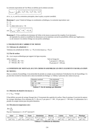 la contrainte équivalente de Von Mises est définie par la relation suivante :
                1
    σeq VM =        (σ1 − σ2 )2 + (σ2 − σ3 )2 + (σ3 − σ1 )2
                2
où σ1, σ2, σ3 sont les contraintes principales, dans la pièce, au point considéré.

Remarque 1 : pour l’étude du frettage en coordonnées cylindriques, la contrainte équivalente vaut :
σ1 = σr
σ2 = σt
σ3 = σz (dans notre cas σz = 0)

                        2        2
soit : σ eq VM =    σ r + σ t − σ r .σ t

Remarque 2 : Si les conditions de résistance de l'arbre et du moyeu ne peuvent être remplies il est nécessaire :
  - de reprendre les calculs en modifiant les dimensions ou les matériaux suivant les possibilités offertes par l'application ;
  - ou de renoncer à la solution frettage sur une portée cylindrique.


3. TOLERANCES DE L'ARBRE ET DU MOYEU
3.1. Tolérance de cylindricité : t
Tolérance de cylindricité de l'arbre : tA = ITA/4 et du moyeu tM = ITM/4

3.2. État de surface
Ra : écart moyen arithmétique par rapport à la ligne moyenne.
Arbre et moyeu :                                                     Soit un lissage de :
   d ≤ 180 mm ; Ra = 0,8 ;                                             5 μm pour d ≤ 180 mm ;
   d > 180 mm ; Ra = 1,6.                                              10 μm pour d > 180 mm.


4. CONDITIONS DE MONTAGE (SI L'ON CHOISI D'ASSEMBLER LES DEUX ELEMENTS PAR DILATATION
DU MOYEU)
Dans ce contexte d’assemblage, il est primordial de prendre en compte un jeu minimum d’introduction lors de l'assemblage. Ce
jeu doit être évolutif en fonction de la valeur du diamètre de frettage. Le Tableau 3 préconise des valeurs de jeu (j).

                                            Diamètre nominal          Jeu minimum
                                            d ≤ 100                   j = 0,15 mm
                                            100 < d ≤ 200             j = 0,20 mm
                                            200 < d                   j = 0,25 mm
                                              Tableau 3 : Jeu de montage par dilatation

4.1. Dilatation du diamètre du moyeu: a
a = j +Δmax + lissage

Il faut définir une perte de serrage (lissage) due à l’écrasement des aspérités de surface. Dans la pratique il convient de majorer
les serrages théoriques d’un minimum de 3 x Ra ou (5 μm pour d < 180 ; 10 μm pour d > 180 mm). Ce phénomène est à
prendre en compte surtout pour des petits diamètres.

4.2. Élévation de température (Δt) :

Δt = a
    λ .d
Pour de l’aluminium λ ≈ 23.10-6 mm/mm°C

    Acier            Titane            Fonte       Aluminium           Bronze          Laiton          Verre        Plastique
10,5 ≤ λ ≤ 12         λ≈9            9 ≤ λ ≤ 11   22,5 ≤ λ ≤ 23,8     7≤λ≤8          17 ≤ λ ≤ 28   3,4 ≤ λ ≤ 5,9   65 ≤ λ ≤ 200
  (10-6 /°C)        (10-6 /°C)       (10-6 /°C)      (10-6 /°C)       (10-6 /°C)      (10-6 /°C)     (10-6 /°C)     (10-6 /°C)
                                                  Tableau 4 : Coefficients de dilatation


                                                                   154
 