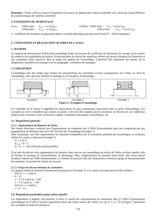 Remarque : Il faut veiller à ce que la température du moyeu ne dépasse pas, même localement, une valeur qui risque d'affecter
les caractéristiques du matériau constitutif.

5. CONDITIONS DU DEMONTAGE
A sec:    Effort mini      Fmin = π.l.d.f.pmin                    A l'huile: Effort mini    Fmin = π.l.d.f’.pmin
          Effort maxi      Fmax = π.l.d.f.pmax                                      Effort maxi      Fmax = π.l.d.f’.pmax
f’ : coefficient de résistance au glissement dans le cas d'un démontage par pression d’huile (f’ = 0,02 en pratique).


C. CONCEPTION ET RÉALISATION (D'APRES NF E 22-621)

1. MATIERE
La capacité de transmission d'effort d'un assemblage fretté est fonction du coefficient de frottement, du serrage, de la surface
de contact et de la géométrie des pièces. Il convient donc de choisir des matériaux offrant une bonne résistance au frottement et
aux contraintes pour conserver dans le temps les qualités de l'assemblage. L'attention doit également être portée sur la
température nécessaire au montage (voir le paragraphe : conditions de montage).

2. CONCEPTION
L'assemblage doit être étudié pour limiter les concentrations de contraintes et leurs conséquences sur l’arbre, au droit de
l'assemblage, ainsi que pour faciliter le montage et, s'il est prévu, le démontage.




               Exemple 1                                     Exemple 2                                  Exemple 3
                                                 Figure 6 : Exemples d’assemblage

Les exemples de la Figure 6 rappellent les dispositions les plus couramment rencontrées dans ce genre d'assemblage. Ces
exemples ne sont à considérer que comme un guide, et doivent être adaptées par le concepteur en fonction de son expérience
propre et des contraintes dont il doit tenir compte, contraintes mécaniques, économiques, etc.

2.1. Dispositions générales
2.1.1. Augmentation du diamètre de l'arbre
Des études théoriques montrent que l'augmentation de contrainte due à l'effet d'encastrement peut être compensée par une
augmentation du diamètre d'environ 10% du droit de l’assemblage (Exemple 1).
Dans la pratique, une telle augmentation est rarement compatible avec la conception générale des assemblages, et on pourra
utiliser les valeurs ci-dessous (Exemple 2) :
    d1 ≥ 1,01 d
    d1 min = d + 2
    d1 - d < r < 2d1-d (le plus grand possible).

Il est utile de prévoir cette augmentation de diamètre dans tous les cas (assemblage au milieu de l'arbre ou arbre épaulé), afin
de faciliter le montage et, éventuellement, le démontage. Mais, l'augmentation de diamètre étant faible, elle n'aura qu'une
incidence réduite sur l'effet d'encastrement, et il faudra lui associer l'une des dispositions ci-dessous (gorge de déconcentration
de contrainte, évasement de l'entrée du moyeu).

2.1.2. Gorges de déconcentration de contraintes
Ces gorges rendent la pression d'encastrement progressive (Exemple 3). Les valeurs suivantes peuvent être utilisées :
    0,01 d1 ≤ r ≤ 0,06 d1
    b = 2r
    c = 1,5 à 2 pour d1 ≤ 180
    c = 2 à 5 pour d1 > 180
    0,03 d1 ≤ e ≤ 0,05 d1
    r < h < r+c

2.2. Dispositions particulières pour arbres épaulés
Les dispositions à adopter sont destiner à éviter le cumul des concentrations de contraintes dues à l’effet d’encastrement
(assemblage) et à l’effet d’entaille (épaulement dans une même section de l’arbre. Les cas 4, 5, 6, 7 de la Figure 7 présentent
des exemples de mode de réalisation.
                                                               155
 