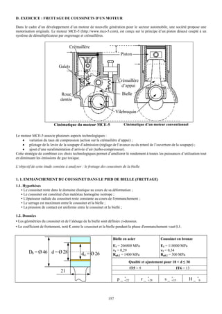 D. EXERCICE : FRETTAGE DE COUSSINETS D’UN MOTEUR

Dans le cadre d’un développement d’un moteur de nouvelle génération pour le secteur automobile, une société propose une
motorisation originale. Le moteur MCE-5 (http://www.mce-5.com), est conçu sur le principe d’un piston désaxé couplé à un
système de démultiplicateur par engrenage et crémaillères.


                                     Crémaillère
                                                                          Piston

                              Galets


                                                                        Crémaillère
                                                                         d’appui
                               Roue                                        Bielle
                               dentée

                                                                       Vilebrequin

                          Cinématique du moteur MCE-5                       Cinématique d’un moteur conventionnel

Le moteur MCE-5 associe plusieurs aspects technologiques :
    • variation du taux de compression (action sur la crémaillère d’appui) ;
    • pilotage de la levée de la soupape d’admission (réglage de l’avance ou du retard de l’ouverture de la soupape) ;
    • ajout d’une suralimentation d’arrivée d’air (turbo-compresseur).
Cette stratégie de combiner ces choix technologiques permet d’améliorer le rendement à toutes les puissances d’utilisation tout
en diminuant les émissions de gaz toxique.

L’objectif de cette étude consiste à analyser : le frettage des coussinets de la bielle.


1. 1. EMMANCHEMENT DU COUSSINET DANS LE PIED DE BIELLE (FRETTAGE)
1.1. Hypothèses
    • Le coussinet reste dans le domaine élastique au cours de sa déformation ;
    • Le coussinet est constitué d'un matériau homogène isotrope ;
    • L'épaisseur radiale du coussinet reste constante au cours de l'emmanchement ;
    • Le serrage est maximum entre le coussinet et la bielle ;
    • La pression de contact est uniforme entre le coussinet et la bielle ;

1.2. Données
• Les géométries du coussinet et de l’alésage de la bielle sont définies ci-dessous.
• Le coefficient de frottement, noté f, entre le coussinet et la bielle pendant la phase d'emmanchement vaut 0,1.


                                                                    Bielle en acier                     Coussinet en bronze
                                                                    E1 = 206800 MPa                     E2 = 118000 MPa
                                                                    ν1 = 0,29                           ν2 = 0,34
         Db = Ø 46 d = Ø 28                   dci = Ø 26            Rp0,2 = 1400 MPa                    Rp0,2 = 300 MPa
                                                                               Qualité et ajustement pour 18 < d ≤ 30
                                                                                  IT5 = 9                        IT6 = 13
                               21
                                                                            +                    +             +               +
                                                                       p_   +22             r_   + 28     s_   +35        H_    0




                                                                 157
 