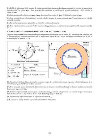 Q1. Établir la relation qui lie la pression de contact maximale aux diamètres d et dci du coussinet, en fonction de la contrainte
équivalente de Von Mises : pmax = f(σeq VM, d, dci). En considérant un coefficient de sécurité minimal de s = 1.25, calculer la
valeur de pmax.
Q2. En se servant de la relation entre pmax et pmin, déterminer l’expression de Δmax. En déduire la valeur de Δmax.
Q3. Pour le couple d’intervalle de tolérance proposé, calculer la valeur de serrage minimale Δmin. Vous préciserez si ce calcul à
un intérêt immédiat.
Q4. Rechercher un ajustement qui satisfait au mieux les conditions de sécurité.
Q5. Pour l’ajustement retenu, calculer l'effort maximum (Fmaxi), à exercer pour emmancher complètement la bague (on prendra
k = 1).

2. SERRAGE DES ½ COUSSINETS DANS LA TETE DE BIELLE (FRETTAGE)
Le palier comporte deux demi-coussinets lesquels sont montés précontraints lors du serrage de l’assemblage. On considère que
la précontrainte des coussinets est réalisée par un déplacement imposé de 2s0 = 60 μm sur chaque coussinet (30 μm de part et
d’autre du plan de symétrie [YZ]).


                               DFrettage                                                                              Modèle
                                                                     y                                                retenu
                                     Dinf coussinet
  s0 = 30 μm                               s0 = 30 μm                       x

                                                                                              Dinf coussinet
                                                                                  A
                Etat libre d’un demi-coussinet

      ½ Coussinet                         bielle
 Dinf coussinet = 38 mm   Dmoyeu = 56 mm                        DFrettage
 νc = 0,29                DFrettage = 41 mm
 Ec = 206800 MPa                                                         Dmoyeu
                          Largeur de frettage b = 21 mm
 Rp0,2 = 800 MPa


Q6. En précisant les hypothèses de travail et en tenant compte des conditions de serrage imposées, calculer la longueur de la
circonférence l0, à l’état libre, d’un demi-coussinet.
Q7. Pour le modèle retenu, déterminer la déformation dans la direction circonférentielle (εθ). En déduire, le déplacement radial
du coussinet ur(c) associé à εθ.
Q8. Donner l’expression de la pression p en A en fonction de ur(c). Calculer cette pression. Les caractéristiques mécaniques
de la bielle sont celles déjà établies dans l’étude du frettage du pied de bielle.
Q9. Déterminer le déplacement radial du logement de la bielle ur(b).
Q10. Calculer le serrage minimal (Δ) associé aux conditions précédentes.




                                                               158
 