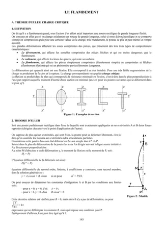 LE FLAMBEMENT

A. THÉORIE D'EULER. CHARGE CRITIQUE

1. DEFINITION
On dit qu'il y a flambement quand, sous l'action d'un effort axial important une poutre rectiligne de grande longueur fléchit.
On constate en effet que si on charge axialement un poteau de grande longueur, celui-ci reste d'abord rectiligne et se comporte
comme en compression; puis pour une certaine valeur de la charge, très brutalement, le poteau se plie et peut même se rompre
aussitôt.
Les grandes déformations affectent les zones comprimées des pièces, qui présentent dès lors trois types de comportement
caractéristiques :
    • Le déversement, qui affecte les semelles comprimées des pièces fléchies et qui est moins dangereux que le
          flambement.
    • Le voilement, qui affecte les âmes des pièces, qui reste secondaire.
    • Le flambement, qui affecte les pièces simplement comprimées (flambement simple) ou comprimées et fléchies
          (flambement flexion) qui est un phénomène particulièrement dangereux.
La déformation qui apparaît ainsi est une flexion. Elle correspond à un état instable. Pour une très faible augmentation de la
charge se produisent la flexion et la rupture. La charge correspondante est appelée charge critique.
La flexion se produit dans le plan qui correspond à la résistance minimale en flexion, c'est-à-dire dans le plan perpendiculaire à
l'axe par rapport auquel le moment d'inertie d'une section est minimal (axe zz' pour les poutres suivantes qui se déforment dans
le plan yy').
                            z                   z                  z                  z                   z

                    y                                                                                          y’



                            z’                 z’                  z’                 z’                  z’
                                                    Figure 1 : Exemples de section

2. THEORIE D'EULER
Soit une poutre parfaitement rectiligne dans l'axe de laquelle sont exactement appliquées en ses extrémités A et B deux forces
opposées (dirigées chacune vers le point d'application de l'autre).

On suppose de plus qu'aux extrémités, qui sont fixes, la poutre peut se déformer librement, c'est-à-
dire qu'on assimile les liaisons aux extrémités à des articulations parfaites.
Considérons cette poutre dans son état déformé en flexion simple due à P et -P.
Soient dans le plan de déformation de la poutre les axes Ax dirigés suivant la ligne neutre initiale et
Ay directement perpendiculaire.
Au point M d'abscisse x et de déformation y, le moment de flexion est le moment de P, soit :
         Mf = Py

L'équation différentielle de la déformée est ainsi :
         EIy" = Py

équation différentielle du second ordre, linéaire, à coefficients y constants, sans second membre,
dont la solution générale est :
         y = A cosωx + B sinωx     si on pose         ω2 = P/EI.

On peut essayer de déterminer les constantes d'intégration A et B par les conditions aux limites
soit :
        - pour x = 0, y = 0, d'où A = 0 ;
        - pour x = l, y = 0, d'où B sinωl = 0.
                                                                                                               Figure 2 : Modèle
Cette dernière relation est vérifiée pour B = 0, mais alors il n'y a pas de déformation, ou pour
  P
     l = kπ
  EI
expression qui ne définit pas la constante B, mais qui impose une condition pour P.
Pratiquement d'ailleurs, k ne peut être égal qu’à 1.

                                                                 163
 