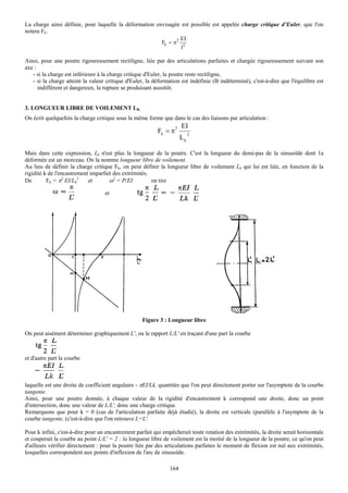 La charge ainsi définie, pour laquelle la déformation envisagée est possible est appelée charge critique d’Euler, que l'on
notera Fk.
                                                               EI
                                                        Fk = π2 2
                                                                l

Ainsi, pour une poutre rigoureusement rectiligne, liée par des articulations parfaites et chargée rigoureusement suivant son
axe :
   - si la charge est inférieure à la charge critique d'Euler, la poutre reste rectiligne,
   - si la charge atteint la valeur critique d'Euler, la déformation est indéfinie (B indéterminé), c'est-à-dire que l'équilibre est
      indifférent et dangereux, la rupture se produisant aussitôt.


3. LONGUEUR LIBRE DE VOILEMENT LK
On écrit quelquefois la charge critique sous la même forme que dans le cas des liaisons par articulation :
                                                                   2   EI
                                                          Fk = π            2
                                                                       Lk

Mais dans cette expression, Lk n'est plus la longueur de la poutre. C'est la longueur du demi-pas de la sinusoïde dont 1a
déformée est un morceau. On la nomme longueur libre de voilement.
Au lieu de définir la charge critique Fk, on peut définir la longueur libre de voilement Lk qui lui est liée, en fonction de la
rigidité k de l'encastrement imparfait des extrémités.
De        Fk = π2 EI/Lk2    et       ω2 = P/EI         on tire

                                   et




                                                   Figure 3 : Longueur libre

On peut aisément déterminer graphiquement L', ou le rapport L/L' en traçant d'une part la courbe



et d'autre part la courbe



laquelle est une droite de coefficient angulaire - πEI/Lk, quantités que l'on peut directement porter sur l'asymptote de la courbe
tangente.
Ainsi, pour une poutre donnée, à chaque valeur de la rigidité d'encastrement k correspond une droite, donc un point
d'intersection, donc une valeur de L/L', donc une charge critique.
Remarquons que pour k = 0 (cas de l'articulation parfaite déjà étudié), la droite est verticale (parallèle à l'asymptote de la
courbe tangente, (c'est-à-dire que l'on retrouve L=L'.

Pour k infini, c'est-à-dire pour un encastrement parfait qui empêcherait toute rotation des extrémités, la droite serait horizontale
et couperait la courbe au point L/L' = 2 : la longueur libre de voilement est la moitié de la longueur de la poutre, ce qu'on peut
d'ailleurs vérifier directement : pour la poutre liée par des articulations parfaites le moment de flexion est nul aux extrémités,
lesquelles correspondent aux points d'inflexion de l'arc de sinusoïde.

                                                                164
 