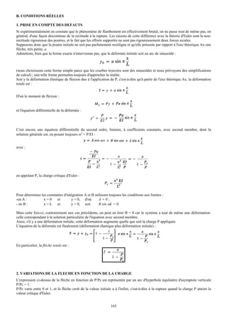 B. CONDITIONS RÉELLES

1. PRISE EN COMPTE DES DEFAUTS
Si expérimentalement on constate que le phénomène de flambement est effectivement brutal, on ne passe tout de même pas, en
général, d'une façon discontinue de la rectitude à la rupture. Les raisons de cette différence avec la théorie d'Euler sont la non-
rectitude rigoureuse des poutres, et le fait que les efforts supportés ne sont pas rigoureusement deux forces axiales.
Supposons donc que la poutre initiale ne soit pas parfaitement rectiligne et qu'elle présente par rapport à l'axe théorique Ax une
flèche, très petite, a.
Admettons, bien que la forme exacte n'intervienne pas, que la déformée initiale soit un arc de sinusoïde :



(nous choisissons cette forme simple parce que les courbes trouvées sont des sinusoïdes et nous prévoyons des simplifications
de calcul) ; une telle forme permettra toujours d'approcher la réalité.
Soit y la déformation élastique de flexion due à l'application de P, c'est-à-dire qu'à partir de l'axe théorique Ax, la déformation
totale est :


D'où le moment de flexion :


et l'équation différentielle de la déformée :




C'est encore une équation différentielle du second ordre, linéaire, à coefficients constants, avec second membre, dont la
solution générale est, en posant toujours ω2 = P/EI :


avec :




en appelant Pc la charge critique d'Euler :




Pour déterminer les constantes d'intégration A et B utilisons toujours les conditions aux limites :
-en A :          x=0      et        y = 0, d'où        A=0;
- en B :         x = L et           y = 0, soit        B sin ωL = 0.

Mais cette fois-ci, contrairement aux cas précédents, on peut en tirer B = 0 car le système a tout de même une déformation:
celle correspondant à la solution particulière de l'équation avec second membre.
Ainsi, s'il y a une déformation initiale, cette déformation augmente quelle que soit la charge P appliquée.
L'équation de la déformée est finalement (déformation élastique plus déformation initiale) :




En particulier, la flèche totale est :




2. VARIATIONS DE LA FLECHE EN FONCTION DE LA CHARGE
L'expression ci-dessus de la flèche en fonction de P/Pc est représentée par un arc d'hyperbole équilatère d'asymptote verticale
P/Pc = 1.
P/Pc varie entre 0 et 1, et la flèche croît de la valeur initiale a à l'infini, c'est-à-dire à la rupture quand la charge P atteint la
valeur critique d'Euler.


                                                                 165
 