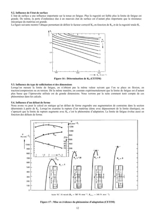 5.2. Influence de l’état de surface
L’état de surface a une influence importante sur la tenue en fatigue. Plus la rugosité est faible plus la limite de fatigue est
grande. De même, la perte d’endurance due à un mauvais état de surface est d’autant plus importante que la résistance
mécanique du matériau est grande.
La figure suivante montre l’abaque permettant de définir le facteur correctif KS en fonction de Rm et de la rugosité totale Rt.




                                         Figure 16 : Détermination de KS (CETIM)

5.3. Influence du type de sollicitation et des dimensions
Lorsqu’on mesure la limite de fatigue, on n’obtient pas la même valeur suivant que l’on se place en flexion, en
traction/compression ou en torsion. De la même manière, on constate expérimentalement que la limite de fatigue est d’autant
plus basse que l’éprouvette utilisée est de grande dimensions. Nous verrons par la suite comment tenir compte de ces
phénomènes dans les calculs.

5.4. Influence d’un défaut de forme
Nous avons vu pour le calcul en statique qu’un défaut de forme engendre une augmentation de contrainte dans la section
déterminée à partir de Kt. Lorsqu’on examine la rupture d’un matériau (donc avec dépassement de la limite élastique), on
s’aperçoit que la limite de rupture augmente avec Kt, c’est le phénomène d’adaptation. La limite de fatigue évolue aussi en
fonction des défauts de forme.




                            Figure 17 : Mise en évidence du phénomène d'adaptation (CETIM)

                                                               12
 