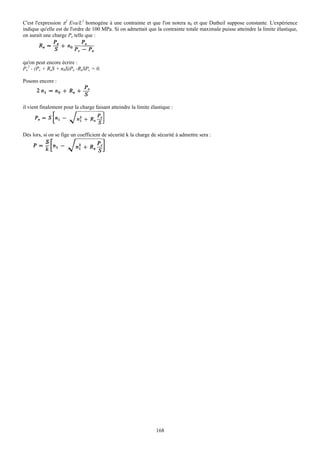 C'est l'expression π2 Eva/L2 homogène à une contrainte et que l'on notera n0 et que Dutheil suppose constante. L'expérience
indique qu'elle est de l'ordre de 100 MPa. Si on admettait que la contrainte totale maximale puisse atteindre la limite élastique,
on aurait une charge Pe telle que :




qu'on peut encore écrire :
Pe2 - (Pc + ReS + n0S)Pe -ReSPc = 0.

Posons encore :



il vient finalement pour la charge faisant atteindre la limite élastique :




Dès lors, si on se fige un coefficient de sécurité k la charge de sécurité à admettre sera :




                                                                 168
 