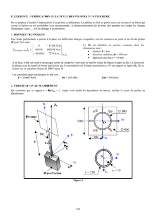 E. EXERCICE : VERIFICATION DE LA TENUE DES PYLONES D’UN TELESIEGE

On se propose d’étudier l’implantation d’un pylône de télécabine. Le pylône est fixé en partie basse sur un massif en béton qui
assure la liaison au sol assimilable à un encastrement. Le dimensionnement des pylônes doit prendre en compte les charges
climatiques (vents …) et les charges d’exploitation.

1. DONNEES TECHNIQUES
Une étude préliminaire a permis        d’évaluer ces différentes charges, lesquelles, ont été ramenées au point A du fût du pylône
(Figure 5) et vaut :
                          ⎧    0       − 51268 N.m ⎫                         Le fût est tubulaire de section constante dont les
                          ⎪                        ⎪                         dimensions sont :
 {τ ActionsExt / Fût }A = ⎨ 8545N      107294 N.m ⎬
                                                                                 • hauteur, h = 6 m
                          ⎪− 84569 N    7279 N.m ⎪( A, R )
                          ⎩                        ⎭    1
                                                                                 • diamètre extérieur, de = 500 mm
                                                                                 • épaisseur du tube, e = 10 mm
 A sa base, le fût est soudé à une plaque carrée et comporte 4 nervures de renfort reliant la plaque d’appui au fût. La liaison de
 la plaque avec le massif de béton est réalisée par l’intermédiaire de 4 tirants positionnés à 45° par rapport au repère R1. Ils se
 situent sur un diamètre moyen de 900 (Figure 5).

 Les caractéristiques mécaniques du fût sont :
      E = 200000 MPa                                 Re = 295 MPa                           Rm = 500 MPa


2. VERIFICATION AU FLAMBEMENT
On considère que le rapport s = Re/σpc = 2. Après avoir établi les hypothèses de travail, vérifier la tenue du pylône au
flambement.


                                z1           Z0
                                                                                                         ∅ 500
               Potence
                                                                                                             y1
                                                                       1000                  O

                                         A                                                                   ∅ 900
                             Fût                                 y1
                                                                                     500       x1
                       h                                α
                                     G
                                                        y0

                                                                                                        y1
                                         O                                                 G
                                                                  x1
                                                            x0
                                                                                               x1   e = 10
                                 Massif béton                                 r = 250

                                                                  Figure 5




                                                                       169
 