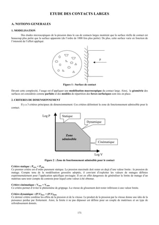 ETUDE DES CONTACTS LARGES

A. NOTIONS GENERALES
1. MODELISATION
          Des études microscopiques de la pression dans le cas de contacts larges montrent que la surface réelle de contact est
beaucoup plus petite que la surface apparente (de l’ordre de 1000 fois plus petite). De plus, cette surface varie en fonction de
l’intensité de l’effort appliqué.




                                                                                     P




                                                  Figure 1 : Surface de contact

Devant cette complexité, l’usage est d’appliquer une modélisation macroscopique du contact large. Ainsi, la géométrie des
surfaces est considérée comme parfaite et des modèles de répartition des forces surfaciques sont mis en place.

2. CRITERES DE DIMENSIONNEMENT
           Il y a 3 critères principaux de dimensionnement. Ces critères délimitent la zone de fonctionnement admissible pour le
contact.


                              Log P              Statique
                                                                        Dynamique



                                                   Zone
                                                 admissible
                                                                                   Cinématique


                                                                                Log V
                                Figure 2 : Zone de fonctionnement admissible pour le contact

Critère statique : Pmax < Padm
Ce premier critère est d’ordre purement statique. La pression maximale doit rester en deçà d’une valeur limite : la pression de
matage. Compte tenu de la modélisation grossière adoptée, il convient d’exploiter les valeurs de matages définies
expérimentalement pour l’application spécifique envisagée. Il est en effet dangereux de généraliser la limite de matage d’un
matériau sans tenir compte du contexte pour lequel cette valeur à été obtenue.

Critère cinématique : Vmax < Vadm
Ce critère permet d’éviter le phénomène de grippage. La vitesse de glissement doit rester inférieure à une valeur limite.

Critère dynamique : (P.V)max < (P.V)adm
Ce dernier critère combine les effets de la pression et de la vitesse. Le produit de la pression par la vitesse donne une idée de la
puissance perdue par frottement. Ainsi, la limite à ne pas dépasser est définie pour un couple de matériaux et un type de
refroidissement donnés.


                                                                171
 
