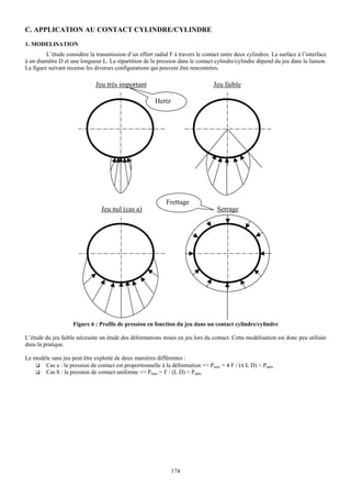 C. APPLICATION AU CONTACT CYLINDRE/CYLINDRE
1. MODELISATION
         L’étude considère la transmission d’un effort radial F à travers le contact entre deux cylindres. La surface à l’interface
à un diamètre D et une longueur L. La répartition de la pression dans le contact cylindre/cylindre dépend du jeu dans la liaison.
La figure suivant recense les diverses configurations qui peuvent être rencontrées.

                              Jeu très important                                 Jeu faible

                                                        Hertz




                                                             Frettage
                                 Jeu nul (cas a)                                   Serrage




                    Figure 6 : Profils de pression en fonction du jeu dans un contact cylindre/cylindre

L’étude du jeu faible nécessite un étude des déformations mises en jeu lors du contact. Cette modélisation est donc peu utilisée
dans la pratique.

Le modèle sans jeu peut être exploité de deux manières différentes :
       Cas a : la pression de contact est proportionnelle à la déformation => Pmax = 4 F / (π L D) < Padm
       Cas b : la pression de contact uniforme => Pmax = F / (L D) < Padm




                                                                174
 