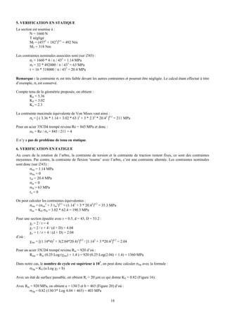 5. VERIFICATION EN STATIQUE
La section est soumise à :
         N = 1660 N
         T négligé
         Mf = (4572 + 1822)0.5 = 492 Nm
         MT = 318 Nm

Les contraintes nominales associées sont (sur ∅43) :
         σt = 1660 * 4 / π / 432 = 1.14 MPa
         σf = 32 * 492000 / π / 433 = 63 MPa
        τ = 16 * 318000 / π / 433 = 20.4 MPa

Remarque : la contrainte σt est très faible devant les autres contraintes et pourrait être négligée. Le calcul étant effectué à titre
d’exemple, σt est conservé.

Compte tenu de la géométrie proposée, on obtient :
        Ktt = 3.36
        Ktf = 3.02
        Ko = 2.3

La contrainte maximale équivalente de Von Mises vaut ainsi :
         σe = [ ( 3.36 * 1.14 + 3.02 * 63 )2 + 3 * 2.32 * 20.42 ]0.5 = 211 MPa

Pour un acier 35CD4 trempé revenu Re = 845 MPa et donc :
        αS = Re / σe = 845 / 211 = 4

Il n’y a pas de problème de tenu en statique.

6. VERIFICATION EN FATIGUE
Au cours de la rotation de l’arbre, la contrainte de torsion et la contrainte de traction restent fixes, ce sont des contraintes
moyennes. Par contre, la contrainte de flexion ‘tourne’ avec l’arbre, c’est une contrainte alternée. Les contraintes nominales
sont donc (sur ∅43) :
        σtm = 1.14 MPa
        σfm = 0
        τm = 20.4 MPa
        σta = 0
        σfa = 63 MPa
        τa = 0

On peut calculer les contraintes équivalentes :
        σme = (σtm2 + 3 τm2)0.5 = (1.142 + 3 * 20.42)0.5 = 35.3 MPa
        σae = Ktf σfa = 3.02 * 62.4 = 190.3 MPa

Pour une section épaulée avec r = 0.5, d = 43, D = 53.2 :
        χt = 2 / r = 4
        χf = 2 / r + 4 / (d + D) = 4.04
        χo = 1 / r + 4 / (d + D) = 2.04
d’où :
        χme = [(1.14*4)2 + 3(2.04*20.4)2]0.5 / [1.142 + 3 *20.42]0.5 = 2.04

Pour un acier 35CD4 trempé revenu Rm = 920 d’où :
        Rmp = Rm (0.25 Log (χme) + 1.4 ) = 920 (0.25 Log(2.04) + 1.4) = 1360 MPa

Dans notre cas, le nombre de cycle est supérieur à 107, on peut donc calculer σDp avec la formule :
        σDp = KS (a Log χf + b)

Avec un état de surface passable, on obtient Rr = 20 μm ce qui donne KS = 0.82 (Figure 16).

Avec Rm = 920 MPa, on obtient a = 130/3 et b = 465 (Figure 20) d’où :
       σDp = 0.82 (130/3* Log 4.04 + 465) = 403 MPa

                                                                 18
 