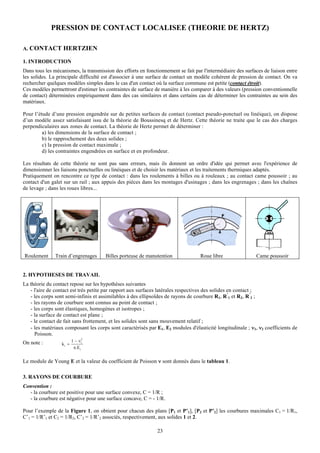 PRESSION DE CONTACT LOCALISEE (THEORIE DE HERTZ)

A. CONTACT HERTZIEN

1. INTRODUCTION
Dans tous les mécanismes, la transmission des efforts en fonctionnement se fait par l'intermédiaire des surfaces de liaison entre
les solides. La principale difficulté est d'associer à une surface de contact un modèle cohérent de pression de contact. On va
rechercher quelques modèles simples dans le cas d'un contact où la surface commune est petite (contact étroit).
Ces modèles permettront d'estimer les contraintes de surface de manière à les comparer à des valeurs (pression conventionnelle
de contact) déterminées empiriquement dans des cas similaires et dans certains cas de déterminer les contraintes au sein des
matériaux.

Pour l’étude d’une pression engendrée sur de petites surfaces de contact (contact pseudo-ponctuel ou linéique), on dispose
d’un modèle assez satisfaisant issu de la théorie de Boussinesq et de Hertz. Cette théorie ne traite que le cas des charges
perpendiculaires aux zones de contact. La théorie de Hertz permet de déterminer :
         a) les dimensions de la surface de contact ;
         b) le rapprochement des deux solides ;
         c) la pression de contact maximale ;
         d) les contraintes engendrées en surface et en profondeur.

Les résultats de cette théorie ne sont pas sans erreurs, mais ils donnent un ordre d'idée qui permet avec l'expérience de
dimensionner les liaisons ponctuelles ou linéiques et de choisir les matériaux et les traitements thermiques adaptés.
Pratiquement on rencontre ce type de contact : dans les roulements à billes ou à rouleaux ; au contact came poussoir ; au
contact d'un galet sur un rail ; aux appuis des pièces dans les montages d'usinages ; dans les engrenages ; dans les chaînes
de levage ; dans les roues libres...




Roulement      Train d’engrenages     Billes porteuse de manutention               Roue libre                Came poussoir


2. HYPOTHESES DE TRAVAIL
La théorie du contact repose sur les hypothèses suivantes
   - l'aire de contact est très petite par rapport aux surfaces latérales respectives des solides en contact ;
   - les corps sont semi-infinis et assimilables à des ellipsoïdes de rayons de courbure R1, R’1 et R2, R’2 ;
   - les rayons de courbure sont connus au point de contact ;
   - les corps sont élastiques, homogènes et isotropes ;
   - la surface de contact est plane ;
   - le contact de fait sans frottement, et les solides sont sans mouvement relatif ;
   - les matériaux composant les corps sont caractérisés par E1, E2 modules d'élasticité longitudinale ; ν1, ν2 coefficients de
     Poisson.
On note :                1 − νi2
                  ki =
                          π.Ei


Le module de Young E et la valeur du coefficient de Poisson ν sont donnés dans le tableau 1.

3. RAYONS DE COURBURE
Convention :
  - la courbure est positive pour une surface convexe, C = 1/R ;
  - la courbure est négative pour une surface concave, C = - 1/R.

Pour l’exemple de la Figure 1, on obtient pour chacun des plans [P1 et P’1], [P2 et P’2] les courbures maximales C1 = 1/R1,
C’1 = 1/R’1 et C2 = 1/R2, C’2 = 1/R’2 associés, respectivement, aux solides 1 et 2.

                                                               23
 