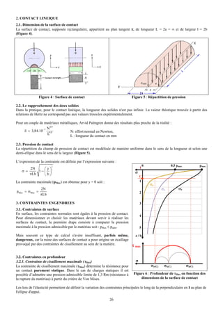 2. CONTACT LINEIQUE
2.1. Dimension de la surface de contact
La surface de contact, supposée rectangulaire, appartient au plan tangent π, de longueur L = 2a = ∞ et de largeur l = 2b
(Figure 4).




               Figure 4 : Surface de contact                                    Figure 5 : Répartition de pression

2.2. Le rapprochement des deux solides
Dans la pratique, pour le contact linéique, la longueur des solides n'est pas infinie. La valeur théorique trouvée à partir des
relations de Hertz ne correspond pas aux valeurs trouvées expérimentalement.

Pour un couple de matériaux métalliques, Arvid Palmgren donne des résultats plus proche de la réalité :
                      0,9
                 −5 N
     δ = 3,84.10     0,8           N: effort normal en Newton;
                    L
                                   L : longueur du contact en mm

2.3. Pression de contact
La répartition du champ de pression de contact est modélisée de manière uniforme dans le sens de la longueur et selon une
demi-ellipse dans le sens de la largeur (Figure 5).

L’expression de la contrainte est définie par l’expression suivante :
                        2                                                                  0                0,5 pmax            pmax
        2N    ⎛y⎞                                                                      I
    σ =     1−⎜ ⎟                                                                  σ
        πLb   ⎝b⎠                                                                      C
La contrainte maximale (pMax) est obtenue pour y = 0 soit :                            1
                                                                                               σy
                2N                                                                                     σx        σz
pMax = σMax   =                                                                        2
                πLb

3. CONTRAINTES ENGENDREES                                                              3
3.1. Contraintes de surface
En surface, les contraintes normales sont égales à la pression de contact.
                                                                                       4
Pour dimensionner et choisir les matériaux devant servir à réaliser les
surfaces de contact, la première étape consiste à comparer la pression
maximale à la pression admissible par le matériau soit : pMax ≤ padm.                  5

Mais souvent ce type de calcul s'avère insuffisant, parfois même,                  z/b
dangereux, car la ruine des surfaces de contact a pour origine un écaillage
provoqué par des contraintes de cisaillement au sein de la matière.              τ max

3.2. Contraintes en profondeur
3.2.1. Contrainte de cisaillement maximale (τMax)                                  σ
La contrainte de cisaillement maximale (τMax) détermine la résistance pour                     σy(C)    σx(C)          σz(C)
un contact purement statique. Dans le cas de charges statiques il est
possible d’admettre une pression admissible limite de 1,3 Rm (résistance à        Figure 6 : Profondeur de τMax en fonction des
la rupture du matériau) à partir du critère de Von Mises.                             dimensions de la surface de contact

Les lois de l'élasticité permettent de définir la variation des contraintes principales le long de la perpendiculaire en I au plan de
l'ellipse d'appui.

                                                                 26
 