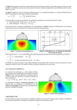 La Figure 6 représente la valeur de ces contraintes lorsqu'on descend dans la matière. On constate que leur évolution n'est pas
parallèle. Leurs différences prises deux à deux donne la valeur des contraintes tangentielles, qui est différente selon le niveau
auquel on se situe.

La Figure 6 représente, aussi, les tricercles de Mohr associés à ces contraintes principales. Le tricercle de Mohr permet de
définir les contraintes de cisaillement à différentes profondeurs.
             σ y − σz                σadm
    τMax ≤                 τ Max ≤        (critère de Tresca)
                2                     2

La position (IC) et la valeur de la contrainte de cisaillement maximale (τMax) est fonction du type de contact :
   • contact ponctuel IC = 0,467 a et τMax = 0,315 . pMax ;
   • contact linéique IC = 0,78 b et τMax = 0,3 . pMax.

On peut ainsi choisir le matériau correspondant à ces caractéristiques. La Figure 7 présente la distribution de ces contraintes
transversales ainsi que la localisation de la contrainte transversale maximale (τMax).




          Figure 7 : Courbes d’iso contraintes τMax                 Figure 8 : Profondeur de τMax en fonction des dimensions
                                                                                      de la surface de contact
Dans le cas de l'acier (ν = 0,3), on peut déduire cette profondeur directement à partir de la courbe représentée sur la Figure 8.
         b                                     πb
    e =    = 0 contact linéique :         IC =
         a                                      4
         b
    e =    = 1 la surface de contact est un cercle: IC ≈ 0,5 a.
         a
On utilisera la courbe de la Figure 8 pour définir l'épaisseur de la couche traitée. On fera en sorte que le point C se trouve
largement en dessus de celle-ci de manière à limiter les risques de détérioration en sous couche.


3.2.2. contrainte de cisaillement τzy

La contrainte de cisaillement τzy a deux valeurs extrêmes
pour des plans situés sensiblement aux extrémités du contact
(Figure 9). Cette contrainte détermine la résistance dans le
cas d’un contact avec roulement. La valeur et la position de
cette contrainte est :
    τzy Max = ± 0,25 . pMax pour z = -0,5 a et x = ± 0,87 a

Ce cisaillement est appelé « cisaillement alternatif » et est
fréquent dans les roulements. Ce phénomène crée une
détérioration par fatigue du matériau avec un arrachement de
particules métalliques (écaillage).



                                                                            Figure 9 : Courbes d’iso contraintes τzy

4. RECAPITULATIF
Suivant le type de contact on peut résumer ces différents résultats sous la forme d’un tableau. Dans ce tableau on différencie
les cas de liaison (ponctuelle ou linéique) et on présente les types de contact les plus usuels.


                                                                27
 