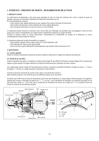C. EXERCICE : PRESSION DE HERTZ - DEMARREUR DE REACTEUR

1. PRÉSENTATION
Le turbomoteur de démarrage a été conçu pour permettre la mise en route des réacteurs des avions, à partir du poste de
pilotage, sans que soit nécessaire l'utilisation de dispositifs d'assistance au sol.
Il est essentiellement constitué :
    - d'une turbine à gaz, appelé générateur de gaz, équipée d'un moteur électrique de lancement.
    - d'une turbine de puissance et d'un réducteur de vitesse appelé démarreur.
    - des accessoires nécessaires à la mise en oeuvre et à son contrôle.

Le démarreur permet d'amener le réacteur à une vitesse telle que l'allumage soit possible, puis accompagner la mise en route
jusqu'à une vitesse correspondant à un couple moteur sensiblement supérieur au couple résistant.
Lorsque le réacteur atteint sa vitesse d'autonomie, l'alimentation en combustible est coupée et le démarreur se trouve
automatiquement désaccouplé du réacteur.

Le démarreur représenté en plan d'ensemble est composé :
   - d'une turbine à grande vitesse à deux roues (57) et (62) alimentée en E
   - d'un réducteur de vitesse à train épicycloïdal
   - d'une roue libre à galets débrayable automatiquement qui entraîne l'arbre du réacteur en S

2. QUESTIONS
2.1. Analyse globale
Etablir le schéma cinématique minimal du système complet et déterminer le rapport de réduction du réducteur

2.2. Etude de la roue libre
Etudier l'équilibre d'un galet et en déduire la relation liant l'angle θ, qui définit l'inclinaison du plan d'appui de la couronne par
rapport au plan tangent à la bague intérieure et l'angle de frottement ϕ pris identique aux deux contacts.

Une rapide épure tenant compte de l'encombrement extérieur a montré la possibilité d'installer 10 galets de rayon r = 5 mm et
de largeur l = 20 mm. Le couple maximal à transmettre est de 60 daNm.

Calculer la pression maximale de contact. Cette valeur vous paraît elle correcte ?
Quel matériau proposez vous d'utiliser pour les différentes pièces de la roue libre ?

On désire qu'à 2500 tr/min (vitesse de lancement), pour éviter tout frottement, le contact bague intérieure-galets soit supprimé.
Sachant que la masse volumique des galets est ρ = 7 . 8 k g / d m3, que le paramètre de résistance au roulement d'un galet sur un
plan peut être estimé à e = 0.01 mm, que le coefficient de frottement du ressort sur le galet est f = 0.l, calculer la force du
ressort au moment du décollement du galet.




                                                                                  R = 45 mm
                                                                                  r = 5 mm
                                                                                  θ = 10°




                                                                 29
 