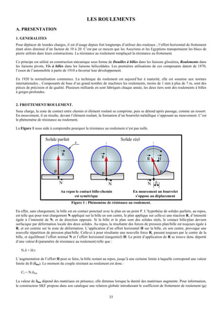 LES ROULEMENTS
A. PRESENTATION
1. GENERALITES
Pour déplacer de lourdes charges, il est d’usage depuis fort longtemps d’utiliser des rouleaux ; l’effort horizontal de frottement
étant alors diminué d’un facteur de 10 à 20. C’est par ce moyen que les Assyriens et les Egyptiens transportaient les blocs de
pierre utilisés dans leurs constructions. La résistance au roulement remplaçait la résistance au frottement.

Ce principe est utilisé en construction mécanique sous forme de Douilles à billes dans les liaisons glissières, Roulements dans
les liaisons pivots, Vis à billes dans les liaisons hélicoïdales. Les premières utilisations de ces composants datent de 1870,
l’essor de l’automobile à partir de 1910 a favorisé leur développement.

En 1920 la normalisation commence. La technique du roulement est aujourd’hui à maturité, elle est soumise aux normes
internationales... Composants de base d’un grand nombre de machines les roulements, moins de 1 mm à plus de 7 m, sont des
pièces de précision et de qualité. Plusieurs milliards en sont fabriqués chaque année, les deux tiers sont des roulements à billes
à gorges profondes.


2. FROTTEMENT/ROULEMENT.
Sous charge, la zone de contact entre chemin et élément roulant se comprime, puis se détend après passage, comme un ressort.
En mouvement, il en résulte, devant l’élément roulant, la formation d’un bourrelet métallique s’opposant au mouvement. C’est
le phénomène de résistance au roulement.

La Figure 1 nous aide à comprendre pourquoi la résistance au roulement n’est pas nulle.


                    Solide parfait                                      Solide réel
                                        r

                               R
                                                          R                               R      H

                          P                                P                                       P

                              N                                N                          N δ
                              Au repos le contact bille-chemin                  En mouvement un bourrelet
                                      est symétrique                             s’oppose au déplacement
                                      Figure 1 : Phénomène de résistance au roulement.

En effet, sans chargement, la bille est en contact ponctuel avec le plan en un point P. L’hypothèse de solides parfaits, au repos,
est telle que pour tout chargement N appliqué sur la bille en son centre, le plan applique sur celle-ci une réaction R, d’intensité
égale à l’intensité de N, et de direction opposée. Si la bille et le plan sont des solides réels, le contact bille/plan devient
surfacique par déformation locale des deux solides. Au repos, la résultante des forces de pression plan/bille est toujours égale à
R, et est centrée sur la zone de déformation. L’application d’un effort horizontal H sur la bille, en son centre, provoque une
nouvelle répartition de pression plan/bille. Celle-ci à pour résultante une nouvelle force R, passant toujours par le centre de la
bille, et équilibrant l’effort normal N et l’effort horizontal (tangentiel) H. Le point d’application de R se trouve donc déporté
d’une valeur δ (paramètre de résistance au roulement) telle que :

   N.δ ≈ H.r

L’augmentation de l’effort H peut se faire, la bille restant au repos, jusqu’à une certaine limite à laquelle correspond une valeur
limite de δ (δlim). Le moment du couple résistant au roulement est donc :

   Cf = N.δlim

La valeur de δlim dépend des matériaux en présence, elle diminue lorsque la dureté des matériaux augmente. Pour information,
le constructeur SKF propose dans son catalogue une relation globale introduisant le coefficient de frottement de roulement (μ)


                                                                33
 