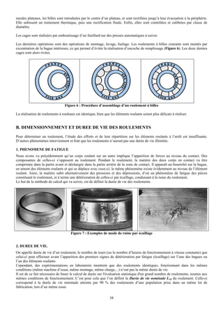 meules plateaux, les billes sont introduites par le centre d’un plateau, et sont rectifiées jusqu’à leur évacuation à la périphérie.
Elle subissent un traitement thermique, puis une rectification finale. Enfin, elles sont contrôlées et calibrées par classe de
diamètre.

Les cages sont réalisées par emboutissage d’un feuillard sur des presses automatiques à suivre.

Les dernières opérations sont des opérations de montage, lavage, huilage. Les roulements à billes courants sont montés par
excentration de la bague intérieure, ce qui permet d’éviter la réalisation d’encoche de remplissage (Figure 6). Les deux demies
cages sont alors rivées.




                                 Figure 6 : Procédure d’assemblage d’un roulement à billes

La réalisation de roulements à rouleaux est identique, bien que les éléments roulants soient plus délicats à réaliser.


B. DIMENSIONNEMENT ET DUREE DE VIE DES ROULEMENTS
Pour déterminer un roulement, l’étude des efforts et de leur répartition sur les éléments roulants à l’arrêt est insuffisante.
D’autres phénomènes interviennent et font que les roulements n’auront pas une durée de vie illimitée.

1. PHENOMENE DE FATIGUE
Nous avons vu précédemment qu’un corps roulant sur un autre implique l’apparition de forces au niveau du contact. Des
composantes de celles-ci s’opposent au roulement. Pendant le roulement, la matière des deux corps en contact va être
comprimée dans la partie avant et déchargée dans la partie arrière de la zone de contact. Il apparaît un bourrelet sur la bague,
en amont des éléments roulants et qui se déplace avec ceux-ci, le même phénomène existe évidemment au niveau de l’élément
roulant. Ainsi, la matière subit alternativement des pressions et des dépressions, d’où un phénomène de fatigue des pièces
constituant le roulement, et à terme une détérioration de celles-ci par écaillage, conduisant à la ruine du roulement.
Le but de la méthode de calcul qui va suivre, est de définir la durée de vie des roulements.




                                     Figure 7 : Exemples de mode de ruine par écaillage


2. DUREE DE VIE.
On appelle durée de vie d’un roulement, le nombre de tours (ou le nombre d’heures de fonctionnement à vitesse constante) que
celui-ci peut effectuer avant l’apparition des premiers signes de détérioration par fatigue (écaillage) sur l’une des bagues ou
l’un des éléments roulants.
Cependant, des expérimentations en laboratoire montrent que des roulements identiques, fonctionnant dans les mêmes
conditions (même machine d’essai, même montage, même charge,...) n’ont pas la même durée de vie.
Il est de ce fait nécessaire de baser le calcul de durée sur l'évaluation statistique d'un grand nombre de roulements, soumis aux
mêmes conditions de fonctionnement. C’est pour cela que l’on définit la Durée de vie nominale L10 du roulement. Celle-ci
correspond à la durée de vie minimale atteinte par 90 % des roulements d’une population prise dans un même lot de
fabrication, lors d’un même essai.

                                                                38
 