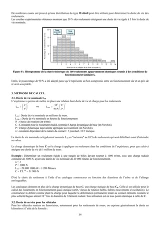 De nombreux essais ont prouvé qu'une distribution du type Weibull peut être utilisée pour déterminer la durée de vie des
roulements.
Les courbes expérimentales obtenues montrent que 50 % des roulements atteignent une durée de vie égale à 5 fois la durée de
vie nominale.




 Figure 8 : Histogramme de la durée théorique de 100 roulements apparemment identiques soumis à des conditions de
                                            fonctionnement similaires.

Enfin, le pourcentage de 90 % a été adopté parce qu’il représente un bon compromis entre un fonctionnement sûr et un prix de
revient acceptable.


3. METHODE DE CALCUL.
3.1. Durée de vie nominale L10
L’expérience a permis de mettre en place une relation liant durée de vie et charge pour les roulements
                n                                      n
          ⎛C⎞                              106 ⎛ C ⎞
    L10 = ⎜ ⎟          ou        L10h =        ⎜ ⎟
          ⎝P⎠                             60.N ⎝ P ⎠

   L10 : Durée de vie nominale en millions de tours.
   L10h : Durée de vie nominale en heures de fonctionnement
   N : vitesse de rotation (en tr/mn)
   C : Constante pour le roulement étudié, nommée Charge dynamique de base (en Newton).
   P : Charge dynamique équivalente appliquée au roulement (en Newton).
   n : constante dépendant de la nature du contact : 3 ponctuel, 10/3 linéique.

La durée de vie nominale est également nommée L10 en "mémoire" au 10 % de roulements qui sont défaillant avant d’atteindre
sa valeur.

La charge dynamique de base C est la charge à appliquer au roulement dans les conditions de l’expérience, pour que celui-ci
atteigne une durée de vie de 1 million de tours.

Exemple : Déterminer un roulement rigide à une rangée de billes devant tourner à 1000 tr/mn, sous une charge radiale
constante de 3000 N, ayant une durée de vie nominale de 20 000 Heures de fonctionnement.
   n=3
   P = 3000 N
   L10 = 20 000.1000.60 = 1 200 Mtours
   C = P.L1/n = 31 900 N

D’où le choix du roulement à l’aide d’un catalogue constructeur en fonction des diamètres de l’arbre et de l’alésage
envisageables.

Les catalogues donnent en plus de la charge dynamique de base C, une charge statique de base C0. Celle-ci est utilisée pour le
calcul des roulements en fonctionnement quasi-statique (arrêt, vitesse de rotation faible, faibles mouvements d’oscillation). Le
constructeur la définit comme étant la charge pour laquelle la déformation permanente totale au contact éléments roulants le
plus sollicité/bagues atteint 10-4 fois le diamètre de l’élément roulant. Son utilisation est en tous points identique à celle de C.

3.2. Durée de service pour les véhicules
Pour les véhicules routiers ou ferroviaires, notamment pour les roulements de roues, on exprime généralement la durée en
kilomètres à l’aide de la formule :

                                                                39
 