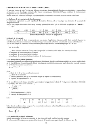 4. CONDITIONS DE FONCTIONNEMENT PARTICULIERES.
Ce que nous venons de voir n’est vrai, que si l’on se trouve dans des conditions de fonctionnement similaires à ceux réalisées
en laboratoire : avec des charges constantes, des vitesses constantes, une fiabilité de 90 %, des conditions de fonctionnement
(température et donc lubrification) normales.
Dans la réalité, ces conditions ne sont pas toujours respectées, cela impose l’utilisation de coefficients de corrections.

4.1. Influence de la température de fonctionnement.
La température augmentant, la dureté superficielle du matériau diminue, cela se traduit par une diminution de la capacité de
charge du roulement.
Pour en tenir compte, les constructeurs corrige la charge dynamique de base C par un coefficient δθ approprié du Tableau 5.
    Cθ = δθ.C

                     θ °C          ≤ 125°     150°       175°      200°       225°     250°       275°        300°
                       δθ             1       0,96       0,92      0,88       0,82     0,75       0,68        0,60
                                            Tableau 5 : Coefficient correctif de température

4.2. Durée de vie corrigée
L’emploi de la formule de durée est approprié dans tous les cas d’applications classiques, où la durée nominale L10 prise en
considération est basée sur l’expérience et tient compte, par conséquent, de facteurs non explicités tels que la lubrification.
Afin de tenir compte de conditions de fonctionnement particulières on utilise la relation adoptée par ISO en 1977 :

   Lna = a1 a2 a3 L10

   Lna : durée corrigée, millions de tours (l’indice n représente la différence entre 100 % et la fiabilité considérée)
   a1 : un facteur de correction relatif à la fiabilité
   a2 : un facteur de correction relatif à la matière
   a3 : un facteur de correction relatif aux conditions de fonctionnement

4.2.1. Influence de la fiabilité (facteur a1)
Les essais effectués sur un grand nombre de roulements identiques et dans des conditions semblables ont montré que leur durée
de vie était différente. En y appliquant la théorie statistique des probabilités, on constate que la dispersion concorde avec une
loi de Weibull et s’exprime sous la forme :
    F = eln0,9. (L L10 )
                            β




Avec
  L : durée de vie de service ou de fonctionnement
  L10 : durée de vie nominale
  F : fiabilité (probabilité pour qu’un roulement atteigne ou dépasse la durée de vie L)
  β : exposant de dispersion (β ≈ 1,5)

De là, nous définissons le facteur de fiabilité a1 comme étant le rapport entre la durée de vie Ln correspondant à une fiabilité de
n % (> 90 %), et la durée de vie nominale L10.
                        (1 / β )
         ⎡ ln(F) ⎤
    a1 = ⎢         ⎥
         ⎣ ln(0,9) ⎦

   F : fiabilité souhaitée en % (>90 %)
   β : exposant de dispersion (β ≈ 1,5)

Soit :
                                   F%         90        95        96        97        98            99
                                    a1         1       0,62      0,53      0,44      0,33          0,21

Enfin, dans le cas d’un système composé d’un ensemble de roulements, la fiabilité globale du système est égale au produit des
fiabilités de chacun des composants.
                 n
    Fglobale = ∏ Fi
                i =1


4.2.2. Influence de la matière (facteur a2)
Dans la détermination de la charge dynamique de base, il est clair que le matériau intervient (dureté).
De même, un coefficient a2 permet de caractériser la dureté de la matière par rapport à celle de référence (a2 = 1).
                                                                  41
 