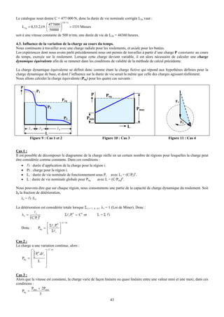 Le catalogue nous donne C = 477 000 N, donc la durée de vie nominale corrigée L2a vaut :
                                          (10 / 3)
                        ⎛ 477000 ⎞
     L 2 a = 0,33.2,19. ⎜        ⎟   = 1331 Mtours
                        ⎝ 50000 ⎠
soit à une vitesse constante de 500 tr/mn, une durée de vie de L2h = 44360 heures.

4.3. Influence de la variation de la charge au cours du temps.
Nous continuons à travailler avec une charge radiale pour les roulements, et axiale pour les butées.
Les expériences dont nous avons parlé précédemment nous ont permis de travailler à partir d’une charge P constante au cours
du temps, exercée sur le roulement. Lorsque cette charge devient variable, il est alors nécessaire de calculer une charge
dynamique équivalente afin de se ramener dans les conditions de validité de la méthode de calcul précédente.

La charge dynamique équivalente se définit donc comme étant la charge fictive qui répond aux hypothèses définies pour la
charge dynamique de base, et dont l’influence sur la durée de vie serait la même que celle des charges agissant réellement.
Nous allons calculer la charge équivalente (Péq) pour les quatre cas suivants :

   P
                 P1
                                                       P             Peq
                                          Peq                                                               F1
                           P2                                                            Pmax

                                            P3       Pmin
                                                                                                                 F2
         l1       l2                 l3                                            L
                       L
          Figure 9 : Cas 1 et 2                                   Figure 10 : Cas 3                    Figure 11 : Cas 4


Cas 1 :
Il est possible de décomposer le diagramme de la charge réelle en un certain nombre de régions pour lesquelles la charge peut
être considérée comme constante. Dans ces conditions :
   •   li : durée d’application de la charge pour la région i.
   •   Pi : charge pour la région i.
   •   Li : durée de vie nominale de fonctionnement sous Pi avec Li = (C/Pi)n.
   •   L : durée de vie nominale globale pour Péq    avec L = (C/Peq)n.

Nous pouvons dire que sur chaque région, nous consommons une partie de la capacité de charge dynamique du roulement. Soit
λi la fraction de détérioration,
   λi = li /Li

La détérioration est considérée totale lorsque Σ ( i = 1   à n)   λ i = 1 (Loi de Miner). Donc :
            li                          n
    λi =                         Σl i.Pi = Cn or             L = Σ li
         (C Pi )n
                                          (1 / n)
                       ⎡ Σ l .P n ⎤
   Donc :        Péq = ⎢ i i ⎥
                       ⎢ Σl i ⎥
                       ⎣          ⎦

Cas 2 :
La charge a une variation continue, alors :
                           (1 / n)
          ⎡L n         ⎤
          ⎢ ∫ Pi .dl i ⎥
    Péq = ⎢ 0          ⎥
          ⎢ L ⎥
          ⎣            ⎦

Cas 3 :
Alors que la vitesse est constante, la charge varie de façon linéaire ou quasi linéaire entre une valeur mini et une maxi, dans ces
conditions :
          P + 2Pmax
   Péq = min
                3
                                                                        43
 