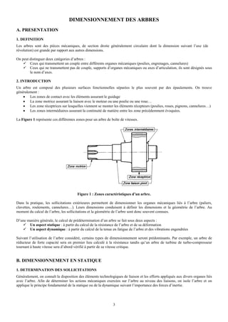 DIMENSIONNEMENT DES ARBRES
A. PRESENTATION
1. DEFINITION
Les arbres sont des pièces mécaniques, de section droite généralement circulaire dont la dimension suivant l’axe (de
révolution) est grande par rapport aux autres dimensions.

On peut distinguer deux catégories d’arbres :
        Ceux qui transmettent un couple entre différents organes mécaniques (poulies, engrenages, cannelures)
        Ceux qui ne transmettent pas de couple, supports d’organes mécaniques ou axes d’articulation, ils sont désignés sous
        le nom d’axes.

2. INTRODUCTION
Un arbre est composé des plusieurs surfaces fonctionnelles séparées le plus souvent par des épaulements. On trouve
généralement :
    • Les zones de contact avec les éléments assurant le guidage
    • La zone motrice assurant la liaison avec le moteur ou une poulie ou une roue…
    • Les zone réceptrices sur lesquelles viennent se monter les éléments récepteurs (poulies, roues, pignons, cannelures…)
    • Les zones intermédiaires assurant la continuité de matière entre les zone précédemment évoquées.

La Figure 1 représente ces différentes zones pour un arbre de boîte de vitesses.




                                        Figure 1 : Zones caractéristiques d’un arbre.

Dans la pratique, les sollicitations extérieures permettent de dimensionner les organes mécaniques liés à l’arbre (paliers,
clavettes, roulements, cannelures…). Leurs dimensions conduisent à définir les dimensions et la géométrie de l’arbre. Au
moment du calcul de l’arbre, les sollicitations et la géométrie de l’arbre sont donc souvent connues.

D’une manière générale, le calcul de prédétermination d’un arbre se fait sous deux aspects :
       Un aspect statique : à partir du calcul de la résistance de l’arbre et de sa déformation
       Un aspect dynamique : à partir du calcul de la tenue en fatigue de l’arbre et des vibrations engendrées

Suivant l’utilisation de l’arbre considéré, certains types de dimensionnement seront prédominants. Par exemple, un arbre de
réducteur de forte capacité sera en premier lieu calculé à la résistance tandis qu’un arbre de turbine de turbo-compresseur
tournant à haute vitesse sera d’abord vérifié à partir de sa vitesse critique.


B. DIMENSIONNEMENT EN STATIQUE
1. DETERMINATION DES SOLLICITATIONS
Généralement, on connaît la disposition des éléments technologiques de liaison et les efforts appliqués aux divers organes liés
avec l’arbre. Afin de déterminer les actions mécaniques exercées sur l’arbre au niveau des liaisons, on isole l’arbre et on
applique le principe fondamental de la statique ou de la dynamique suivant l’importance des forces d’inertie.




                                                               3
 
