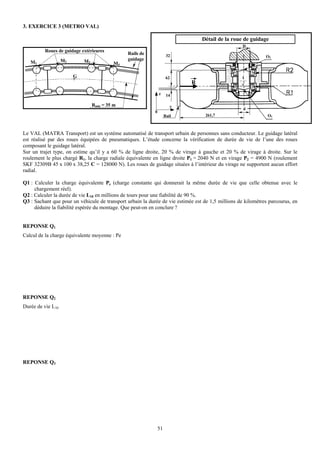 3. EXERCICE 3 (METRO VAL)

                                                                                 Détail de la roue de guidage
                                                                                                    D
          Roues de guidage extérieures
                                               Rails de               32                                      O2
                   M2       M3                 guidage
   M1                                     M4

                        G                                             62                           I
                                                                            R
                                                                z     14

                                 Rmin = 35 m                            y
                                                                                                    d
                                                            0
                                                                     Rail          261,7                       O1



Le VAL (MATRA Transport) est un système automatisé de transport urbain de personnes sans conducteur. Le guidage latéral
est réalisé par des roues équipées de pneumatiques. L’étude concerne la vérification de durée de vie de l’une des roues
composant le guidage latéral.
Sur un trajet type, on estime qu’il y a 60 % de ligne droite, 20 % de virage à gauche et 20 % de virage à droite. Sur le
roulement le plus chargé R1, la charge radiale équivalente en ligne droite P1 = 2040 N et en virage P2 = 4900 N (roulement
SKF 32309B 45 x 100 x 38,25 C = 128000 N). Les roues de guidage situées à l’intérieur du virage ne supportent aucun effort
radial.

Q1 : Calculer la charge équivalente Pe (charge constante qui donnerait la même durée de vie que celle obtenue avec le
     chargement réel).
Q2 : Calculer la durée de vie L10 en millions de tours pour une fiabilité de 90 %.
Q3 : Sachant que pour un véhicule de transport urbain la durée de vie estimée est de 1,5 millions de kilomètres parcourus, en
     déduire la fiabilité espérée du montage. Que peut-on en conclure ?


REPONSE Q1
Calcul de la charge équivalente moyenne : Pe




REPONSE Q2
Durée de vie L10




REPONSE Q3




                                                                51
 