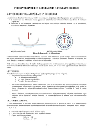 PRECONTRAINTE DES ROULEMENTS A CONTACT OBLIQUE

A. ETUDE DES DEFORMATIONS DANS UN ROULEMENT
Les déformations dans les roulements peuvent être très complexes. On peut cependant dégager deux types de déformations :
   • la première est une déformation locale apparaissant à l'interface de l’élément roulant et du chemin de roulement
       (Figure 1a).
   • La seconde est une déformation d'ensemble des deux bagues sous l'effet des contraintes internes. Elle est la somme des
       déformations des bagues (Figure 1b).




                                      P




         a) Déformation locale.                                b) Déformation globale.
                                           Figure 1 : Deux modes de déformations.

Contrairement à la relation effort-déformation locale, la relation effort-déformation globale n'est pas intrinsèque au roulement
(On ne peut pas les calculer indépendamment du reste du mécanisme). En effet les ajustements, mais aussi les propriétés et la
forme des pièces supportant le roulement influencent cette déformation.

Par la suite, nous ferons l'hypothèse de rigidité des bagues pour tous les modèles de calcul. Cette hypothèse s’avère utile pour
développer un modèle de déformation intrinsèque. Dans la plupart des cas, elle est une bonne approximation de la déformation
globale.

1. HYPOTHESES.
Pour effectuer ces calculs, on effectue des hypothèses que l’on peut regrouper en trois catégories.
    1. les premières hypothèses sont d’ordre général :
             a. Les bagues sont indéformables.
             b. Les forces d’inertie sont négligées.
             c. Pas de jeu dans les roulements .

    2.    La seconde est l’hypothèse des petites déformations. Dans ce cas l’hypothèse des petites déformations concerne le
          contact élément roulant-bague. Elle permet d’utiliser le modèle de comportement du contact basé sur le modèle de
          Hertz. L’hypothèse des petites déformations implique, dans certaines conditions, l’hypothèse de l’angle de contact
          constant.

    3.    Quant à la dernière, c’est l’hypothèse des petits déplacements. Cette hypothèse permet d’égaler le repère lié à la bague
          intérieure avec le repère lié à la bague extérieure. Les efforts s’exprimeront de la même façon dans l’un ou l’autre
          repère.

2. NATURE DES CONTACTS.
Le calcul des roulements est basé sur la théorie de Hertz qui permet de calculer les pressions de contact, et les déformations des
corps en présence. Nous avons vu que les roulements utilisent, d’une part le contact ponctuel, d’autre part le contact linéique.
                m
    Qi = K . δi

   δi : Déformation locale (rapprochement des deux corps).
   K : Coefficients fonction des matériaux et des rayons de courbure.
   Qi : Charge sur l’élément roulant i.
                          Billes: m = 3/2
                          Rouleaux : m = 10/9


                                                                53
 