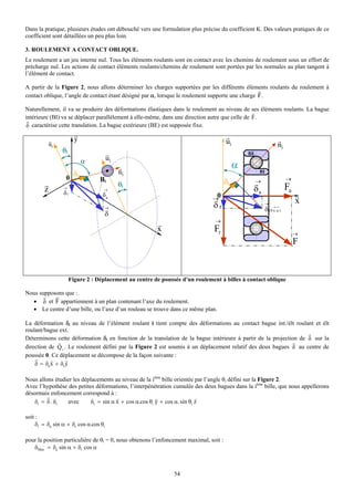 Dans la pratique, plusieurs études ont débouché vers une formulation plus précise du coefficient K. Des valeurs pratiques de ce
coefficient sont détaillées un peu plus loin.

3. ROULEMENT A CONTACT OBLIQUE.
Le roulement a un jeu interne nul. Tous les éléments roulants sont en contact avec les chemins de roulement sous un effort de
précharge nul. Les actions de contact éléments roulants/chemins de roulement sont portées par les normales au plan tangent à
l’élément de contact.

A partir de la Figure 2, nous allons déterminer les charges supportées par les différents éléments roulants du roulement à
                                                                                                  r
contact oblique, l’angle de contact étant désigné par α, lorsque le roulement supporte une charge F.

Naturellement, il va se produire des déformations élastiques dans le roulement au niveau de       ses éléments roulants. La bague
                                                                                                  r
intérieure (BI) va se déplacer parallèlement à elle-même, dans une direction autre que celle de   F.
 r
δ caractérise cette translation. La bague extérieure (BE) est supposée fixe.
                        r                                                              r
            r           y                                                              ui                        r
            ui                                                                                                   ni
                 θi                    r                                                        BE
                            α          ui
                                            r                                               α
                    δ                       ni                                                       BI
                  0 i             Bi                                                                                  →
        r                                   θi                                         δi            →
        z        →
                                   →                                                              δa                  Fa
                 δr                δa                                           0                                          r
                                                                               →                                           x
                                    →                                          δr                        →
                                                                                                          δ (0 → →)
                                                                                                               xu
                                       δ
                                                                                →
                                                        r
                                                        x                       Fr                                         →
                                                                                                                           F


                      Figure 2 : Déplacement au centre de poussée d'un roulement à billes à contact oblique

Nous supposons que :
       r   r
  • δ et F appartiennent à un plan contenant l’axe du roulement.
  • Le centre d’une bille, ou l’axe d’un rouleau se trouve dans ce même plan.

La déformation δi au niveau de l’élément roulant i tient compte des déformations au contact bague int./élt roulant et élt
roulant/bague ext.
                                                                                                                   r
Déterminons cette déformation δi en fonction de la translation de la bague intérieure à partir de la projection de δ sur la
              r                                                                                              r
direction de Q i . Le roulement défini par la Figure 2 est soumis à un déplacement relatif des deux bagues δ au centre de
poussée 0. Ce déplacement se décompose de la façon suivante :
    r      r      r
    δ = δa x + δr y

Nous allons étudier les déplacements au niveau de la ième bille orientée par l’angle θi défini sur la Figure 2.
Avec l’hypothèse des petites déformations, l’interpénétration cumulée des deux bagues dans la ième bille, que nous appellerons
désormais enfoncement correspond à :
         r r                r          r                r                 r
    δi = δ . ni  avec       ni = sin α x + cos α.cos θi y + cos α. sin θi z

soit :
     δi = δa sin α + δr cos α.cos θi

pour la position particulière de θi = 0, nous obtenons l’enfoncement maximal, soit :
   δMax = δa sin α + δr cos α



                                                               54
 
