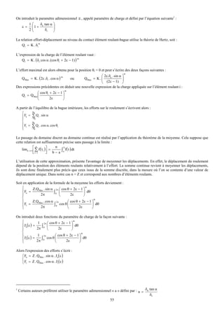 On introduit le paramètre adimensionnel ε , appelé paramètre de charge et défini par l’équation suivante1 :
           1   ⎛   δ tan α ⎞
      ε=       ⎜1 + a
               ⎜           ⎟
                           ⎟
           2   ⎝      δr   ⎠

La relation effort-déplacement au niveau du contact élément roulant-bague utilise la théorie de Hertz, soit :
                m
    Qi = K . δi

L’expression de la charge de l’élément roulant vaut :
   Qi = K . ( δr cos α .(cos θi + 2ε − 1) ) m

L’effort maximal est alors obtenu pour la position θi = 0 et peut s’écrire des deux façons suivantes :
                                                                           m
                                                       ⎛ 2ε.δa . sin α ⎞
      QMax = K . ( 2ε .δr . cos α )
                                      m
                                            QMax = K . ⎜
                                              ou       ⎜ (2ε − 1) ⎟    ⎟
                                                       ⎝               ⎠
Des expressions précédentes on déduit une nouvelle expression de la charge appliquée sur l’élément roulant i :
                                          m
               ⎛ cos θi + 2ε − 1 ⎞
      Qi = QMax⎜                 ⎟
               ⎝        2ε       ⎠

A partir de l’équilibre de la bague intérieure, les efforts sur le roulement s’écrivent alors :
   ⎧        θ0

   ⎪ Fa = ∑ Qi . sin α
   ⎪       − θ0
   ⎨        θ0
   ⎪ F = ∑ Q . cos α. cos θ
   ⎪
   ⎩
      r
           − θ0
                i            i




Le passage du domaine discret au domaine continue est réalisé par l’application du théorème de la moyenne. Cela suppose que
cette relation est suffisamment précise sans passage à la limite :
                             n
    limn → ∞ ⎡ ∑ f ( ti )⎤ =         f ( t ) dt
                 n                 b
             ⎢ i =1
             ⎣           ⎥ b − a ∫a
                         ⎦

L’utilisation de cette approximation, présente l'avantage de moyenner les déplacements. En effet, le déplacement du roulement
dépend de la position des éléments roulants relativement à l’effort. La somme continue revient à moyenner les déplacements,
ils sont donc finalement plus précis que ceux issus de la somme discrète, dans la mesure où l’on se contente d’une valeur de
déplacement unique. Dans notre cas n = Z et correspond aux nombres d’éléments roulants.

Soit en application de la formule de la moyenne les efforts deviennent :
    ⎧      Z.QMax . sin α 2π ⎛ cos θ + 2ε − 1 ⎞
                                                  m

    ⎪ Fa =                ∫0 ⎜                  ⎟ dθ
    ⎪            2π            ⎝       2ε       ⎠
    ⎨                                                   m
    ⎪      Z.QMax . cos α 2π         ⎛ cos θ + 2ε − 1 ⎞
    ⎪ Fr =       2π
                           ∫ 0 cos θ ⎜       2ε
                                                      ⎟ dθ
    ⎩                                ⎝                ⎠

On introduit deux fonctions du paramètre de charge de la façon suivante :
    ⎧            1 2π ⎛ cos θ + 2ε − 1 ⎞
                                         m

    ⎪ Ja( ε ) =    ∫  ⎜                ⎟ dθ
    ⎪           2π 0 ⎝        2ε       ⎠
    ⎨                                          m
    ⎪            1 2π       ⎛ cos θ + 2ε − 1 ⎞
    ⎪ J r(ε ) =    ∫  cos θ ⎜                ⎟ dθ
    ⎩           2π 0        ⎝       2ε       ⎠

Alors l'expression des efforts s’écrit :
   ⎧ Fa = Z . QMax . sin α . Ja( ε )
   ⎨
   ⎩ Fr = Z . QMax . cos α . J r( ε )




1
    Certains auteurs préfèrent utiliser le paramètre adimensionnel « a » défini par : a = δa tan α
                                                                                             δr
                                                                 55
 