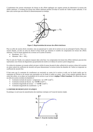 L’exploitation des actions mécaniques de liaison et des efforts appliqués aux organes permet de déterminer le torseur des
efforts intérieurs. L’évolution du torseur des efforts intérieurs permet d’évaluer la section de l’arbre la plus sollicitée. C’est
dans cette section que sera effectué le dimensionnement en statique.




                                   Figure 2 :Représentation du torseur des efforts intérieurs

Pour un arbre de section droite circulaire, tout axe passant par le centre de la section est un axe principal d’inertie. Dans une
section donnée, on fera en sorte de choisir la base locale qui minimise le nombre de composantes du torseur des efforts
intérieurs. Voici la forme générale de ce torseur en G (centre d’inertie) :
     • Résultante : N x + T z
     • Moments : Mt x + Mf y

Pour la suite de l’étude, on se placera toujours dans cette base. Les composantes du torseur des efforts intérieurs peuvent être
représentées sous formes de diagrammes qui permettent de mettre en évidence la section à priori dangereuse.

Un critère de résistance est ensuite utilisé soit pour vérifier la tenue du point le plus sollicité de la section et donc de la section
en entier (calcul du coefficient de sécurité) soit pour dimensionner la section (calcul du diamètre de l’arbre) en respectant un
coefficient de sécurité fixé.

Il faut noter que la contrainte de cisaillement est maximale au centre de la section et nulle sur les bords tandis que les
contraintes de flexion et de torsion sont maximales sur les bords et nulles au centre. Ainsi, d’une manière générale dans le
calcul des arbres, on se place sur la périphérie de la section ce qui revient à négliger l’effort tranchant. On obtient donc pour
un arbre de section circulaire de diamètre d :
     • Contrainte normale de traction / compression : σt = 4 N / ( π d 2 )
     • Contrainte normale de flexion : σf = 32 Mf / ( π d 3 )
     • Contrainte tangentielle de torsion : τ = 16 Mt / ( π d 3 )
     • Contrainte tangentielle de cisaillement : τc = 0

2. CRITERE DE RESISTANCE STATIQUE
En pratique, le seul essai de caractérisation des matériaux isotropes est l’essai de traction simple.

                                                       σ
                                                 Rm
                                                 Re

                                                        σt


                                                                                 ΔL
                                                                                      L

                                                Figure 3 : Essai de traction simple



                                                                  4
 