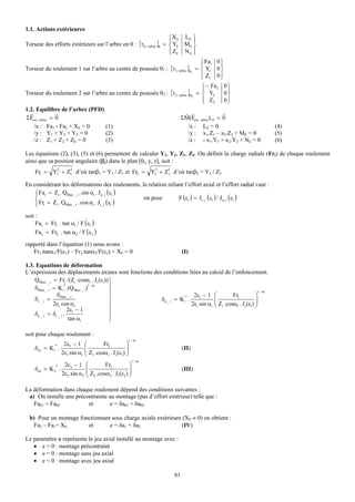 1.1. Actions extérieures
                                                                   ⎧ X E LE ⎫
                                                                   ⎪        ⎪
Torseur des efforts extérieurs sur l’arbre en 0 : {τE / arbre }0 = ⎨ YE M E ⎬
                                                                   ⎪ ZE N E ⎪
                                                                   ⎩        ⎭
                                                                               ⎧ Fa1 0 ⎫
                                                                               ⎪         ⎪
Torseur du roulement 1 sur l’arbre au centre de poussée 01 : {τ1 / arbre }01 = ⎨ Y1 0 ⎬
                                                                               ⎪ Z1 0 ⎪
                                                                               ⎩         ⎭
                                                                               ⎧ − Fa 2 0 ⎫
                                                                               ⎪            ⎪
Torseur du roulement 2 sur l’arbre au centre de poussée 02 : {τ2 / arbre }02 = ⎨ Y2        0⎬
                                                                               ⎪ Z2
                                                                               ⎩           0⎪
                                                                                            ⎭
1.2. Equilibre de l’arbre (PFD)
  r             r                                                       r r               r
ΣFext / arbre = 0                                                   ΣM(Fext / arbre)/ 0 = 0
    /x : Fa1 - Fa2 + XE = 0      (1)                                      /x : LE = 0                          (4)
    /y : Y1 + Y2 + YE = 0        (2)                                      /y : x1.Z1 – x2.Z2 + ME = 0          (5)
    /z : Z1 + Z2 + ZE = 0        (3)                                      /z : - x1.Y1 + x2.Y2 + NE = 0        (6)

Les équations (2), (3), (5) et (6) permettent de calculer Y1, Y2, Z1, Z2. On définit la charge radiale (Fri) de chaque roulement
ainsi que sa position angulaire (βi) dans le plan [0i, y, z], soit :
                  2       2                                       2    2
    Fr1 = Y1 + Z1 d’où tanβ1 = Y1 / Z1 et Fr2 =                  Y2 + Z2 d’où tanβ2 = Y2 / Z2

En considérant les déformations des roulements, la relation reliant l’effort axial et l’effort radial vaut :
    ⎧ Fai = Zi . QMax _ i . sin αi . Ja_i ( εi )
    ⎪
    ⎨                                             on pose        F (εi ) = Jr_i (εi ) / Ja_i (εi )
    ⎪ Fri = Zi . QMax _ i . cos αi . J r_i ( εi )
    ⎩
soit :
     Fa1 = Fr1 . tan α1 / F ( ε1 )
     Fa 2 = Fr2 . tan α2 / F ( ε2 )

rapporté dans l’équation (1) nous avons :
   Fr1.tanα1/F(ε1) – Fr2.tanα2/F(ε2) + XE = 0                                   (I)

1.3. Equations de déformation
L’expression des déplacements axiaux sont fonctions des conditions liées au calcul de l’enfoncement.
    QMax _ i = Fri /(Zi .cosαi . J r(εi)) ⎫
                    *
    δMax _ i = K i . (QMax _ i)
                               1/ m       ⎪
               δMax _ i                   ⎪                                                             1/ m
                                          ⎪                        *   2εi − 1 ⎛          Fri          ⎞
    δr _ i =                              ⎬            δa _ i = K i .            ⎜                     ⎟
             2εi cos αi                   ⎪                           2εi sin αi ⎜ Zi .cosαi . J r(εi) ⎟
                                                                                 ⎝                     ⎠
                      2εi − 1             ⎪
    δa _ i = δr _ i .
                      tan αi              ⎪
                                          ⎭

soit pour chaque roulement :
                                                      1/ m
              *        2ε1 − 1     ⎛       Fr1        ⎞
    δa1 = K1 .                     ⎜
                                   ⎜ Z .cosα . J (ε ) ⎟
                                                      ⎟                         (II)
                      2ε1 sin α1   ⎝ 1       1  r 1 ⎠
                                                          1/ m
              *        2ε2 − 1     ⎛       Fr2        ⎞
    δa2 = K 2 .                    ⎜
                                   ⎜ Z .cosα . J (ε ) ⎟
                                                      ⎟                         (III)
                      2ε2 sin α2   ⎝ 2       2  r 2 ⎠



La déformation dans chaque roulement dépend des conditions suivantes :
 a) On installe une précontrainte au montage (pas d’effort extérieur) telle que :
   Fa01 = Fa02           et       e = δa01 + δa02

  b) Pour un montage fonctionnant sous charge axiale extérieure (XE ≠ 0) on obtient :
   Fa2 – Fa1= XE        et       e = δa1 + δa2                  (IV)

Le paramètre e représente le jeu axial installé au montage avec :
   • e > 0 : montage précontraint
   • e = 0 : montage sans jeu axial
   • e < 0 : montage avec jeu axial

                                                                           61
 