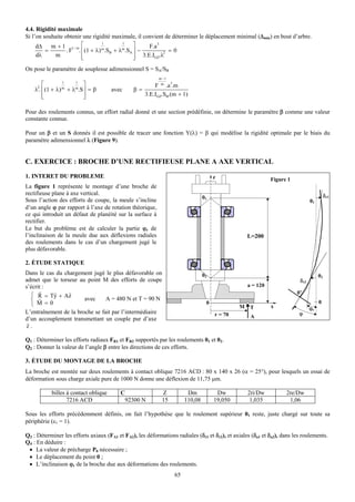 4.4. Rigidité maximale
Si l’on souhaite obtenir une rigidité maximale, il convient de déterminer le déplacement minimal (Δmin) en bout d’arbre.
           m + 1 1/ m ⎡                        ⎤
                                  1       1
     dΔ                                              F.a 3
         =        . F . ⎢ (1 + λ) m.SB + λm.SA ⎥ −         2 = 0
     dλ      m          ⎢
                        ⎣                      ⎥ 3.E.IGZ.λ
                                               ⎦
On pose le paramètre de souplesse adimensionnel S = SA/SB
                                                           m −1

     2
        ⎡         1    1
                           ⎤                           F m .a .m
                                                                  3
    λ . ⎢ (1 + λ) m + λm.S ⎥ = β      avec      β=
        ⎢
        ⎣                  ⎥
                           ⎦                       3.E.IGZ.SB.(m + 1)

Pour des roulements connus, un effort radial donné et une section prédéfinie, on détermine le paramètre β comme une valeur
constante connue.

Pour un β et un S donnés il est possible de tracer une fonction Y(λ) = β qui modélise la rigidité optimale par le biais du
paramètre adimensionnel λ (Figure 9).


C. EXERCICE : BROCHE D’UNE RECTIFIEUSE PLANE A AXE VERTICAL
1. INTERET DU PROBLEME                                                                   z                      Figure 1
La figure 1 représente le montage d’une broche de
rectifieuse plane à axe vertical.                                                                                                           δr1
                                                                                    01
Sous l’action des efforts de coupe, la meule s’incline                                                                            01
d’un angle ϕ par rapport à l’axe de rotation théorique,
ce qui introduit un défaut de planéité sur la surface à
rectifier.
Le but du problème est de calculer la partie ϕr de
l’inclinaison de la meule due aux déflexions radiales                                                 L=200
des roulements dans le cas d’un chargement jugé le
plus défavorable.

2. ÉTUDE STATIQUE
Dans le cas du chargement jugé le plus défavorable on                               02                                                 02
admet que le torseur au point M des efforts de coupe                                                                        δr2
s’écrit :                                                                                             a = 120
      r    r     r                                                                                                         0’
  ⎧ R = T y + Az
      r
  ⎨                    avec    A = 480 N et T = 90 N
  ⎩ M =0                                                                             0
                                                                                                  M    T        x
                                                                                                                                       0
                                                                                                                                  ϕr
L’entraînement de la broche se fait par l’intermédiaire                                  r = 70                            ϕ
d’un accouplement transmettant un couple pur d’axe                                                     A
r
z.

Q1 : Déterminer les efforts radiaux FR1 et FR2 supportés par les roulements 01 et 02.
Q2 : Donner la valeur de l’angle β entre les directions de ces efforts.

3. ÉTUDE DU MONTAGE DE LA BROCHE
La broche est montée sur deux roulements à contact oblique 7216 ACD : 80 x 140 x 26 (α = 25°), pour lesquels un essai de
déformation sous charge axiale pure de 1000 N donne une déflexion de 11,75 μm.

           billes à contact oblique       C                 Z               Dm            Dw          2ri/Dw          2re/Dw
                  7216 ACD                    92300 N       15             110,08        19,050        1,035           1,06

Sous les efforts précédemment définis, on fait l’hypothèse que le roulement supérieur 01 reste, juste chargé sur toute sa
périphérie (ε1 = 1).

Q3 : Déterminer les efforts axiaux (FA1 et FA2), les déformations radiales (δr1 et δr2), et axiales (δa1 et δa2), dans les roulements.
Q4 : En déduire :
 • La valeur de précharge P0 nécessaire ;
 • Le déplacement du point 0 ;
 • L’inclinaison ϕr de la broche due aux déformations des roulements.
                                                                      65
 