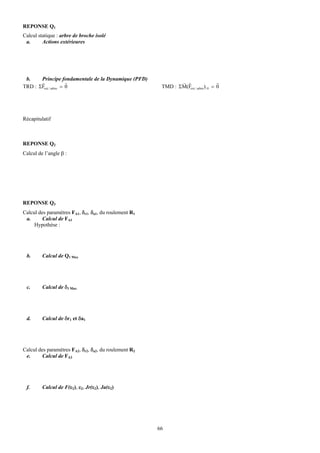 REPONSE Q1
Calcul statique : arbre de broche isolé
 a.      Actions extérieures




 b.    Principe fondamentale de la Dynamique (PFD)
       r              r                                        r r                  r
TRD : ΣFext / arbre = 0                                 TMD : ΣM(Fext / arbre)/ 0 = 0




Récapitulatif



REPONSE Q2
Calcul de l’angle β :




REPONSE Q3
Calcul des paramètres FA1, δr1, δa1, du roulement R1
 a.      Calcul de FA1
     Hypothèse :




 b.      Calcul de Q1 Max




 c.      Calcul de δ1 Max




 d.      Calcul de δr1 et δa1




Calcul des paramètres FA2, δr2, δa2, du roulement R2
 e.      Calcul de FA2




 f.      Calcul de F(ε2), ε2, Jr(ε2), Ja(ε2)




                                                       66
 