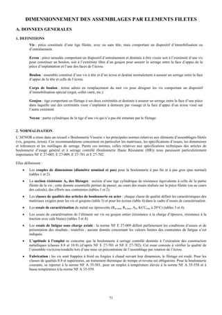 DIMENSIONNEMENT DES ASSEMBLAGES PAR ELEMENTS FILETES
A. DONNEES GENERALES
1. DEFINITIONS
         Vis : pièce constituée d’une tige filetée, avec ou sans tête, mais comportant un dispositif d’immobilisation ou
         d’entraînement.

         Ecrou : pièce taraudée comportant un dispositif d’entraînement et destinée à être vissée soit à l’extrémité d’une vis
         pour constituer un boulon, soit à l’extrémité libre d’un goujon pour assurer le serrage entre la face d’appui de la
         pièce d’implantation et l’une des faces de l’écrou.

         Boulon : ensemble constitué d’une vis à tête et d’un écrou et destiné normalement à assurer un serrage entre la face
         d’appui de la tête et celle de l’écrou.

         Corps de boulon : terme admis en remplacement du mot vis pour désigner les vis comportant un dispositif
         d’immobilisation spécial (ergot, collet carré, etc.)

         Goujon : tige comportant un filetage à ses deux extrémités et destinée à assurer un serrage entre la face d’une pièce
         dans laquelle une des extrémités vient s’implanter à demeure par vissage et la face d’appui d’un écrou vissé sur
         l’autre extrémité

         Noyau : partie cylindrique de la tige d’une vis qui n’a pas été entamée par le filetage.


2. NORMALISATION
L’AFNOR a réuni dans un recueil « Boulonnerie Visserie » les principales normes relatives aux éléments d’assemblages filetés
(vis, goujons, écrou). Ces recommandations concernent en particulier les matériaux, les spécifications d’essais, les dimensions
et tolérances et les outillages de serrage. Parmi ces normes, celles relatives aux spécifications techniques des articles de
boulonnerie d’usage général et à serrage contrôlé (boulonnerie Haute Résistante (HR)) nous paraissent particulièrement
importantes NF E 27-005, E 27-009, E 27-701 et E 27-702.

Elles définissent :
    •    Les couples de dimensions (diamètre nominal et pas) pour la boulonnerie à pas fin et à pas gros (pas normal)
         (tables 1 et 2).
    •    La section résistante AS des filetages : section d’une tige cylindrique de résistance équivalente à celle de la partie
         filetée de la vis ; cette donnée essentielle permet de passer, au cours des essais réalisés sur la pièce filetée (ou au cours
         des calculs), des efforts aux contraintes (tables 1 et 2).
    •    Les classes de qualités des articles de boulonnerie en acier : chaque classe de qualité définit les caractéristiques des
         matériaux exigées pour les vis et goujons (table 3) et pour les écrous (table 4) dans le cadre d’essais de caractérisation.
    •    Les essais de caractérisation du métal sur éprouvette (Rm min, Re min, AS, KCUmin à 20°C) (tables 3 et 4).
    •    Les essais de caractérisation de l’élément sur vis ou goujon entier (résistance à la charge d’épreuve, résistance à la
         traction avec cale biaise) (tables 3 et 4).
    •    Les essais de fatigue sous charge axiale : la norme NF E 27-009 définit parfaitement les conditions d’essais et de
         présentation des résultats ; toutefois ; aucune donnée concernant les valeurs limites des contraintes de fatigue n’est
         indiquée.
    •    L’aptitude à l’emploi ne concerne que la boulonnerie à serrage contrôlé destinée à l’exécution des construction
         métalliques (classes 8.8 et 10.9) (d’après NF E 27-701 et NF E 27-702). Cet essai consiste à vérifier la qualité de
         l’ensemble vis/écrou/rondelle lors d’une mise en précontrainte de l’assemblage par rotation de l’écrou.
    •    Fabrication : les vis sont frappées à froid ou forgées à chaud suivant leur dimension, le filetage est roulé. Pour les
         classes de qualités 8.8 et supérieures, un traitement thermique de trempe et revenu est obligatoire. Pour la boulonnerie
         courante, se reporter à la norme NF A 35-501, pour un emploi à température élevée à la norme NF A 35-558 et à
         basse température à la norme NF A 35-559.




                                                                 71
 