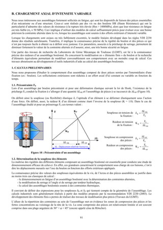 B. CHARGEMENT AXIAL D’INTENSITE VARIABLE
Nous nous intéressons aux assemblages fortement sollicités en fatigue, qui sont les dispositifs de liaison des pièces essentielles
d’un mécanisme ou d’une structure. Ceux-ci sont réalisés par des vis ou des boulons HR (Haute Résistance) qui ont la
particularité d’admettre des valeurs de résistance à la rupture très élevée (Rm > 1000MPa), alors que leur résistance en fatigue
est très faible (σa ≈ 50 MPa). Ceci implique d’utiliser des modèles de calcul suffisamment précis pour évaluer avec une bonne
précision la contrainte alternée dans la vis, lorsque les assemblages sont soumis à des efforts extérieurs d’intensité variable.
Lorsque les chargements sont axiaux ou très faiblement excentrés, le modèle linéaire développé dans les règles VDI 2230
donne des résultats satisfaisants. Toutefois, il implique la connaissance précise de la rigidité du boulon et des pièces ce qui
n’est pas toujours facile à obtenir ou à définir avec justesse. Ces paramètres, associés à la précharge de serrage, permettent de
diminuer fortement la valeur de la contrainte alternée et d’assurer, ainsi, une très bonne sécurité en fatigue.
Une partie des travaux de recherche du Laboratoire de Génie Mécanique de Toulouse (LGMT), est lié à la connaissance
précise des raideurs d’un assemblage boulonné. Ils concernent la modélisation en « éléments finis » du boulon et la recherche
d’éléments équivalents permettant de modéliser convenablement son comportement avec un moindre coup de calcul. Ces
travaux aboutissent au développement d’outils industriels d’aide au calcul des assemblages boulonnés.

1. CALCULS PRELEMINAIRES
Nous nous proposons d'étudier le comportement d'un assemblage composé de deux pièces serrées par l'intermédiaire d'une
fixation (ex : boulon). Les sollicitations extérieures sont réduites à un effort axial (Fa) constant ou variable en fonction du
temps.

1.1. Précontrainte F0
Lors d’un assemblage par boulon précontraint et pour une déformation élastique suivant la loi de Hook, l’existence de la
précharge F0 conduit la fixation à s’allonger d’une quantité ΔL0B et l’assemblage de pièces à se raccourcir de ΔL0P (Figure 10).

On définit ainsi la souplesse (ou flexibilité) élastique δ, l’aptitude d’un élément à se déformer élastiquement sous l’action
d’une force. On définit, aussi, la raideur K d’un élément comme étant l’inverse de la souplesse (K = 1/δ). Dans le cas de
l’assemblage étudié et pour un présserrage F0 ces termes valent :

                                       F                      KP                                                       ΔL 0 B
                                                                                         Souplesse en tension de δ B =
                                                                                                    la fixation :       F0
                                  F0
                                                                                             Raideur en tension K = F0
                                                                                                                  B
                                                                                                 de la fixation :   ΔL 0 B

                                                    KB

                                                                                  ΔL   Souplesse en compression δ = ΔL 0 P
                                                                                                     des pièces : P  F0
                                                 ΔL 0B                 ΔL 0P
                                        ΔL : Déplacement relatif de l’écrou/vis
                                                                                        Raideur en compression K = F0
                                                                                                                 P
                                                                                                    des pièces :   ΔL 0 P
                 Figure 10 : Précontrainte d’un assemblage

1.2. Détermination de la souplesse des éléments
La maîtrise des rigidités des différents éléments composant un assemblage boulonné est essentielle pour conduire une étude de
dimensionnement efficace de celui-ci. En effet, ces grandeurs caractérisent le comportement sous charge de ces liaisons, c’est à
dire les déplacements mesurés sur l’axe du boulon en fonction des efforts extérieurs appliqués.
La connaissance précise des valeurs des souplesses équivalentes de la vis, de l’écrou et des pièces assemblées se justifie dans
au moins trois cas classiques de calcul :
     - le dimensionnement en fatigue d’un assemblage boulonné avec la détermination des contraintes alternées,
     - la modélisation du serrage à l’angle et du serrage par tendeur hydraulique,
     - le calcul des assemblages boulonnés soumis à des contraintes thermiques.
Il convient de définir des expressions pour les souplesses δB et δP qui tiennent compte de la géométrie de l’assemblage. Les
calculs industriels sont généralement réalisés à partir des modèles proposés par la recommandation VDI 2230 (2003). Le
développement des éléments finis a permis de réaliser des travaux de modélisation plus précis (Travaux du LGMT).
L’allure de la répartition des contraintes au sein de l’assemblage met en évidence les zones de compression des pièces et les
fortes concentrations au voisinage de la tête de la vis. La zone comprimée des pièces est relativement limitée et est souvent
comprise dans une plage angulaire de 30° < ϕ < 45° (encore appelé cône de Rötscher).


                                                                     81
 