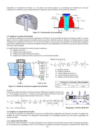 Cependant, sur l’exemple de la Figure 11, si les pièces sont massives (pièce 2), on remarque que l’étendue de la zone de
compression se stabilise et qu’une augmentation de l’épaisseur a peu d’influence sur la surface de contact SP.

                                                                                    vis
                                                                                                             rondelle
                                                                             Zone de
                                                                           compression                             Pièce 1

                                                                                                                             Pièce 2


                                                                                                         ϕ

                                                                                                                 Zone de tension
                                                                                          SP        F0
                                           Figure 11 : Précontrainte d’un assemblage

1.3. Souplesse en tension de la fixation
Le calcul de la souplesse δB de la fixation représentée sur la Figure 12, qui assemble des pièces de longueur totale LP, est prise
égale à celle d’un modèle équivalent considéré comme soumis à un effort de tension F0 uniforme. Ce modèle prend en compte
l’influence de la rigidité de la tête de la vis et de la liaison filetée vis-écrou, pour notre exemple. On introduit deux longueurs
équivalentes supplémentaires en fonction du diamètre nominal d et qui dépendent de coefficients associés aux types de fixation
(vis-écrou, pièce taraudée).
Le modèle global correspond à la somme de quatre souplesses :
      : souplesse de la tête ;
      : souplesse des tronçons lisses ;
      : souplesse de la partie filetée non en prise ;
      : souplesse de la partie des filets en prise de la vis et de la pièce taraudée.

                                                                          Modèle de calcul de δB :
                                                                                          ⎡                          n
                                                                                                                                ⎤
                                                                                          ⎢ α G .d1 n l bi L P − ∑ l bi α GM .d ⎥
                                          lG = αG d1
            ∅ d1                                                                1      1
                               l1                               lb1       δB =      =     ⎢        +∑         +    i =1
                                                                                                                        +       ⎥ (1)
            ∅ d2               l2                               lb2            K B E B ⎢ A1          i =1 A i   As        As ⎥
            ∅ d3               l3          LP                                             ⎣                                     ⎦
                                                                lb3
            ∅ d4               l4                               lb4              d : diamètre nominal
            ∅ d5                                                                 EB :module d’élasticité
                               l5                               lb5
                                                                                 Ai : section réduite associée à di
                                                                                 As : section résistante associée à ds
                                          lGM = αGM d                            LP : Hauteur totale de pièces serrées
                                                             ∅ ds


                   Fixation                            Modèle de calcul
                                                                                          Tête de vis Vis-écrou         Pièce taraudée
                                                                                    αG      ≈ 0,47
  Figure 12 : Modèle de calcul de la souplesse de la fixation                       αGM                 ≈ 1,1                ≈ 0,8

Exemple :
Calcul de la raideur du boulon acier haute résistance HM dont le diamètre nominal vaut
d = 16, de longueur sous tête LB = 120 mm avec une partie filetée de 40 mm, et qui vient
serrer un ensemble de pièces dont la hauteur totale est LP = 85 mm.
                       ⎡                                                              ⎤
                       ⎢                                                              ⎥
δB =
        1
           =
                 4     ⎢ 0,47. 16 + 15 + 45 + 20 + [85 − (15 + 45 + 20)] + [1,1 . 16]⎥
       K B 205000.π ⎢ 16 2         16 2 14,14 2 16 2           ⎛ 14,701 + 13,546 ⎞
                                                                                   2  ⎥
                       ⎢                                       ⎜                 ⎟    ⎥
                       ⎢
                       ⎣                                       ⎝        2        ⎠    ⎥
                                                                                      ⎦
KB = 1/δB = 319166,2 N/mm.                                                                        Désignation : H M16-120/40-10.9

1.4. Souplesse en compression de la pièce
Le calcul de la souplesse en compression δP des pièces est déduit d'une modélisation du champ de contrainte. La plupart des
modèles de calcul se ramènent à un chargement axisymétrique de l’assemblage boulonné avec des pièces cylindriques de
section circulaire.

1.4.1. Modèle VDI 2230 (2003)
Le document VDI 2230 (partie 1), d'origine allemande, est une référence internationale reconnue dans le domaine du calcul et
de la conception des assemblages vissés. Il est à l'origine de nombreux documents techniques et normatifs (FDE 25030, ESA
                                                               82
 