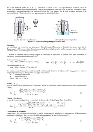 PSS 03-208, PSA B18 3530 et B13 3120, …). Ce document VDI 2230 est mis à jour régulièrement et la dernière version de
février 2003 comporte des évolutions majeures. Pour des assemblages qui dans la pratique ne sont pas cylindriques (brides
rectangulaires, structures assemblées par plusieurs boulons), il n’existe toujours pas de mode de calcul analytique de la
souplesse. Dans la VDI, ces géométries sont approchées par un cylindre équivalent.

                    Dp
                    dW1                      dW1
                                                                                        DP limite

                              Lc             Dh
         LP         Dh
                                   Lcyl                                     LP
                              ϕ
                                                                                                        Zone de
                                                                                                      compression

                    dW2
              a) Cône et cylindre de déformation                         b) Cône de déformation équivalent
                                    Figure 13 : Modèle assemblage VDI pour boulons et vis

Remarques
Les assemblage par vis qui ont une dimension à l’interface peu différente de la dimension de contact sous tête dW
(DP pièce taraudée ≤ 1,4.dw), et qui ont des dimensions du corps fondamental plus grandes que la zone de compression, doivent être
considérés comme des assemblages avec boulons.

La méthode VDI s’appuie sur le calcul de l’angle ϕ du cône déduit de simulations en éléments finis, lequel est exprimé en
fonction des paramètres adimensionnels L*P et D*P.

Pour un assemblage par boulon :
     tan ϕ = 0,362 + 0,032 ln (LP*/2) + 0,153 ln DP*                            LP            DP                   d w1 + d W 2
                                                                Avec    L*P =          D* =
                                                                                        P             et    dW =
                                                                                dW            dW                        2
Pour un assemblage par vis :
     tan ϕ = 0,348 + 0,013 ln LP* + 0,193 ln DP*

Une autre donnée de base de cette modélisation est la limitation de la dimension de la base du cône D*P limite. Pour ce calcul on
intègre un paramètre w pour distinguer les deux types d’assemblage :
     w = 1 : assemblages par boulon
     w = 2 : assemblages par vis
     DP limite = dW + w . LP . tan ϕ


Pour DP ≥ DP limite
On va se trouver dans la situation décrite (Figure 13b), la zone de compression étant constituée de deux cônes équivalents. On
a alors :
                         ⎡ (d + D h ) ⋅ (d W + w ⋅ L P ⋅ tan ϕ − D h ) ⎤
                  2 ⋅ ln ⎢ W                                             ⎥
      δP =
            1
               =         ⎣ (d W − D h ) ⋅ (d W + w ⋅ L P ⋅ tan ϕ + D h ) ⎦                                          (2)
           KP                     w ⋅ E P ⋅ π ⋅ D h ⋅ tan ϕ

Pour dW < DP < DP limite
La zone de compression équivalente est constituée de cône(s) et de cylindre (Figure 13a et Figure 13c) :
                        2           ⎡ (d W + D h ) ⋅ ( D p − D h ) ⎤    4   ⎡      (D − d W ) ⎤
                               ⋅ ln ⎢                              ⎥       ⋅ L − P
            1   w ⋅ D h ⋅ tan ϕ ⎣ (d W − D h ) ⋅ (D p + D h ) ⎥ d 2 − D 2 ⎢ p
                                    ⎢                              ⎦+ W   h ⎣       w ⋅ tan ϕ ⎥
                                                                                              ⎦
     δP =     =                                                                                                         (3)
           KP                         EP ⋅ π                                 EP ⋅ π

Généralisation de la méthode
Lorsque l’on a des matériaux différents pour les pièces, on doit calculer séparément les souplesses des différentes parties
(coniques et cylindriques). Alors, on peut calculer la souplesse du tronc de cône δPc l’expression (4) :
                      ⎡ (d + D h ) ⋅ (d W + 2 ⋅ L c ⋅ tan ϕ − D h ) ⎤
                   ln ⎢ W                                           ⎥
              1         (d − D h ) ⋅ (d W + 2 ⋅ L c ⋅ tan ϕ + D h ) ⎦
     δ Pc =      = ⎣ W                                                                                           (4)
            K Pc              w ⋅ E P ⋅ π ⋅ D h ⋅ tan ϕ
                                                               83
 