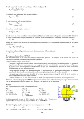 Avec la longueur du tronc de cône Lc telle que définie sur la Figure 13a :
           (D − d Wi ) w L P
     Lc = P            <                                                                                                (5)
             2 tan ϕ       2

Ce qui donne pour la longueur de la partie cylindrique :
                   2 Lc
     L cyl = L P −                                                                                                      (6)
                    w

Et pour la souplesse de la partie cylindrique :
                    4 L cyl
     δ Pcyl =                                                                                                           (7)
              E P π (D 2 − D 2 )
                       P     h


La souplesse totale de la pièce vaut alors :
           2
     δ P = δ Pc + δ Pcyl                                                                                                (8)
           w

Dans le cas où les pièces assemblées sont en matériaux différents, il faut décomposer les parties de même module d’élasticité
en parties cylindriques et coniques. La somme des longueurs des différentes parties Li constitue la longueur de serrage LP :
     LP = Σ Li                                                                                                        (9)

A partir de la tête de vis ou de l’écrou, le grand diamètre de la précédente (i - 1) correspond au diamètre d’appui dW de la partie
considérée (i ) :
                           i
      d Wi = d W + 2 tanϕ Σ L i−1                                                                                      (10)
                          i =1


La souplesse de l’assemblage est alors la somme des souplesses des différents éléments :
     δP = Σ δPi                                                                                                        (11)

Remarques sur la formulation VDI 2230
Son principal avantage est de donner une expression pouvant être appliquée à de nombreux cas de figures, dans le cas d’un
chargement symétrique, et notamment aux empilages de pièces.
On peut identifier quelques inconvénients :
    - le résultat s’appuie sur l’hypothèse d’une répartition uniforme des contraintes sur la surface élémentaire. La forme de la
    répartition est, elle aussi, supposée connue avec une proportionnalité entre le diamètre extérieur de la zone et l’épaisseur
    de la pièce. Nous nous éloignons de cette hypothèse dès que nous considérons des épaisseurs de pièces relativement
    faibles ainsi que des jeux radiaux importants.
      - le calcul dépend de l’angle ϕ de la zone tronconique. La détermination de cet angle reste délicate car elle est basée sur
      une allure de répartition de contraintes axiales uniforme, ce qui n’est pas toujours le cas dans la réalité.
      - le calcul ne prend pas en compte les effets de bords qui apparaissent au voisinage de la tête de la vis (sensibles en
      particulier pour des épaisseurs de pièces faibles).
      - enfin, le problème des vis dans un trou taraudé est abordé très simplement et mériterait une étude complémentaire.
Néanmoins cette nouvelle proposition VDI nous parait intéressante et donne de bons résultats pour du pré-dimensionnement.
Elle est facile à pratiquer en calcul manuel, par l’utilisation d’un tableur ou par un programme.

Exemple
Soit l’assemblage de trois pièces cylindriques suivantes :
Pièce 1                          Pièce 2                     Pièce 3
DP1 = 25 mm                      DP2 = 72 mm                 DP3 = 25 mm                                         ϕ
LP1 = 2 mm                       LP2 = 25 mm                 LP3 = 20 mm
EP1 = 205000 MPa                 h = 20 mm                   EP3 = 205000 MPa
                                 EP2 = 205000 MPa

La liaison est assurée par une vis HM12 (diamètre sous tête dW2 ≈ dW1 = 19 mm) et est
implantée dans un trou de passage de Dh = 12,5 mm (Evis = 205000 MPa).

Calcul de l’angle ϕ du cône de compression (assemblage par boulon : w = 1)
            L*P             D*P                            ϕ
(LP1 + LP2 + LP3)/dW = 2,47 DP2/dW = 3,79                  ϕ = 29,80° (tan ϕ = 0,645)

                                                                 84
 