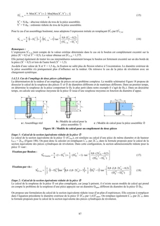 9 ⋅ Min (X * , Y * ) + 2 ⋅ Min[Max(X * , Y * ) ; 1]
     D* _ éq =
      P                                                                                                                                            (15)
                                            4
     X* = X/dW : abscisse réduite du trou de la pièce assemblée.
     Y* = Y/dW : ordonnée réduite du trou de la pièce assemblée.

Pour le cas d’un assemblage boulonné, nous adoptons l’expression initiale en remplaçant D*P par D*P_eq.

     S* _ eq =
      P
                 π
                 4
                    (     h
                            2 1
                              2
                                ) (
                                 P
                                       2
                   ⋅ 1 − D* + ⋅ D* _ éq − 1 ⋅ tan −1 ⎢ )
                                                     ⎡ 0,8 ⋅ (L* − 0,2) ⎤
                                                               2
                                                                P
                                                                      2
                                                     ⎢ (D* _ éq − D* ) ⎥
                                                                        ⎥                                                                          (16)
                                                     ⎣ P            h   ⎦

Remarques :
L’expression S*P_eq tient compte de la valeur extrême déterminée dans le cas où le boulon est complètement excentré sur la
pièce (X* = 0,5 et Y* = 0,5). La valeur obtenue est D*P_eq = 1,375.
Elle permet également de traiter les cas intermédiaires notamment lorsque le boulon est fortement excentré sur un des bords de
la pièce (X* = 0,5) et loin de l'autre bord (Y* > 1,5).
Au-delà d’une valeur de X et Y = 1,5 dW, la fixation ne subit plus de flexion relative à l’excentration. Le diamètre extérieur de
la pièce assemblée n'a pratiquement plus d’influence sur la raideur. On retrouve le cas de la pièce de révolution avec un
chargement symétrique.

1.4.2.3. Cas de l’empilage de deux pièces cylindriques
La détermination de la raideur d’un empilage de pièces est un problème complexe. Le modèle schématisé Figure 18 propose de
dissocier le calcul de la souplesse des pièces et de diamètres différents et de matériaux différents. Dans un premier temps,
on détermine la souplesse de la pièce comportant le DP le plus petit (dans notre exemple il s’agit de DP1). Dans un deuxième
temps, on calcule une souplesse moyenne de la pièce issue d’une souplesse moyenne en fonction du diamètre d’appui.
                   DP1                                                DP1

                                                                                                                       Dappui = DP1
                   Dh                                                 Dh
                         1              LP1                                 1   LP1
                                              LP                                      2LP1                                            2      LP2

                         2              LP2                                     LP1


                                                                                                                                      DP2

                         DP2

                                                   b : Modèle de calcul pour la
         a : Assemblage réel                                                      c : Modèle de calcul pour la pièce assemblée
                                                        pièce assemblée
                                       Figure 18 : Modèle de calcul pour un empilement de deux pièces

Etape 1 : Calcul de la section équivalente réduite de la pièce
Le calcul de la section équivalente de la pièce (S*Peq1), est similaire au calcul d’une pièce de même diamètre et de hauteur
LP1T = 2Lp1 (Figure 18b). On peut donc la calculer en remplaçant L*P1 par 2L*P1 dans la formule proposée pour le calcul de la
section équivalente des pièces cylindriques de révolution. Dans cette configuration, la section adimensionnelle réduite pour la
pièce vaut :
Fixation par Boulon :                                                                       ⎡ 0,8 ⋅ (2 L* − 0,2) ⎤
                                                       π           2  1       2
                                     S* boulon =
                                      P1                 ⋅ (1 − D* ) + ⋅ ( D* − 1) ⋅ tan −1 ⎢
                                                                 h          P1
                                                                                                        P1       ⎥                                 (17)
                                                       4              2                     ⎢ ( D* 2 − D* 2 ) ⎥
                                                                                            ⎣       P1     h     ⎦

Fixation par vis :                        ⎧1                                                               ⎡ 0,8 ⋅ (1,8 ⋅ 2 L*p − 0,2) ⎤ ⎫
                                          ⎪
                                                   (       )      [                    1
                                                                                             ]   (    )
                               S* 1 vis = ⎨ ⋅ 1 − D*2 tan −1 8,6 ⋅ (1,8 ⋅ 2 L*p ) − 5 + ⋅ D*2 − 1 ⋅ tan −1 ⎢
                                P                  h                                       P                          *2
                                                                                                                  (Dp − Dh )   *2
                                                                                                                                       ⎥⎬
                                                                                                                                         ⎪
                                                                                                                                                   (18)
                                          ⎪2
                                          ⎩
                                                                                       2                   ⎢
                                                                                                           ⎣                           ⎥⎪
                                                                                                                                       ⎦⎭

Etape 2 : Calcul de la section équivalente réduite de la pièce
Le calcul de la souplesse de la pièce est plus compliquée, car jusqu’à présent, il n’existe aucun modèle de calcul qui prend
en compte le problème de la souplesse d’une pièce appuyée sur un diamètre Dappui différent du diamètre de la pièce DP2.

On propose une formulation du calcul de la section équivalente réduite issue d’un plan d’expériences. Elle consiste à remplacer
dans l’équation précédente le diamètre extérieur de la pièce D*P2 par 1,4.D*appui. On remplace également L*P1 par 2L*P1 dans
la formule proposée pour le calcul de la section équivalente des pièces cylindriques de révolution.




                                                                                 87
 