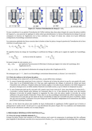 x    LP




     β=1      β = 0,7                       β = 0,5                       β = 0,5                         β=0       β = 0,3
                                    Figure 22 : Facteur d’introduction de charge β = x/LP

Si nous considérons le cas général d’introduction de l’effort extérieur dans deux plans éloignés de x pour des pièces modèles
de longueur LP, nous pouvons lui appliquer le même calcul que précédemment. Le facteur d'introduction de charge β varie par
conséquent en fonction de l'application de la force extérieure. La Figure 22 donne des valeurs de β pour différentes
configurations d’assemblage couramment utilisées.

Les expressions générales des forces exercées dans le boulon et dans les pièces, lorsque la position de l’introduction de la force
extérieure est quelconque, sont :
                   KB                        ⎛         KB ⎞
    FB = F0 + β          ⋅ Fa      FP = F0 − ⎜1 − β
                                             ⎜              ⎟ ⋅ Fa
                KB + KP                      ⎝      KB + KP ⎟
                                                            ⎠

On appellera facteur de charge de l’assemblage le coefficient de filtrage λ défini par le rapport de rigidité de l’assemblage,
soit :
            KB                                                         δp
     λ =β                ou bien en terme de souplesse       λ = β⋅
          KB + KP                                                    δb + δp

En tenant compte de cette notation, on a :
  ΔFB = λFa        qui représente l'accroissement d’effort dans le boulon par rapport à la valeur de la précharge, dû à
                   l'application de Fa.

  ΔFP = (1 − λ ) Fa qui représente la diminution du serrage des pièces dûe à l'application de Fa.

On remarquera que λ << 1 , dans le cas d'assemblages correctement dimensionnés, ce facteur λ est voisin de 0,1.

2.3. Choix des raideurs et de la forme des pièces
Pour un montage où les valeurs de F0 et de Fa sont fixées, on peut définir deux stratégies :
 • FP restera d’autant plus grand que β sera voisin de 1 (fonction de la forme des pièces) et que KB sera grand et KP petit.
   Ainsi, dans le cas d’étanchéité plane où il faut que, après application des charges, la pression de contact qui assure
   l’étanchéité reste suffisante, il faudrait utiliser des boulons rigides (c’est-à-dire de gros diamètre et de faible longueur) et
   des pièces élastiques (avec un faible module d’élasticité et de faible section, ce qu’on obtient en interposant un joint).
 • FP sera d’autant plus petit que KB sera petit et KP grand et que β sera voisin de 0. Ainsi, pour diminuer la valeur de FB ,
   c’est-à-dire à section donnée pour diminuer les contraintes dans la vis, il faut diminuer KB donc avoir des boulons
   élastiques (c’est-à-dire de grande longueur) et augmenter KP donc avoir des pièces rigides (c’est-à-dire de section
   suffisante et de grand module d’élasticité). Il faut, dans le cas des assemblages transmettant des efforts importants, éviter
   l’interposition d’un joint plan qui fait chuter de façon considérable la raideur de l’ensemble des pièces et préférer, chaque
   fois que cela est possible, l’utilisation d’un joint torique qui rend l’étanchéité indépendante de la transmission des efforts
   par la liaison mécanique boulonnée.

De plus, un bon dessin des pièces peut modifier de façon fondamentale le supplément d’effort supporté par le boulon et
pratiquement le rendre nul (β ≈ 0) tant qu’il n’y a pas décollement des pièces (Figure 20). Ces conditions sont fondamentales
dans le cas de sollicitations variables avec le temps (fatigue).


3. PRECHARGE MINIMALE FONCTIONNELLE F0MIN
3.1. Force de serrage résiduelle minimale FPmin
Lorsque les pièces serrées sont soumises à un effort extérieur axial centré de compression, la précharge doit être suffisante
pour empêcher le décollement sous-tête et/ou sous-écrou de la fixation. FPmin est un supplément de précharge (dite « précharge


                                                               91
 