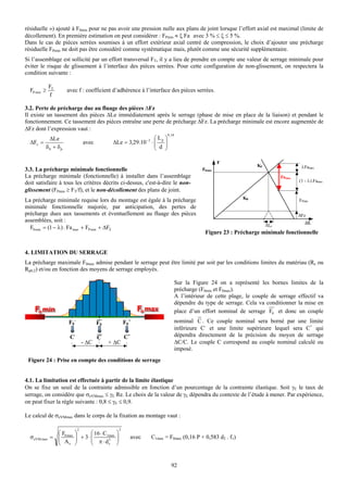 résiduelle ») ajouté à F0min pour ne pas avoir une pression nulle aux plans de joint lorsque l’effort axial est maximal (limite de
décollement). En première estimation on peut considérer : FPmin ≈ ξ Fa avec 3 % ≤ ξ ≤ 5 %.
Dans le cas de pièces serrées soumises à un effort extérieur axial centré de compression, le choix d’ajouter une précharge
résiduelle FPmin ne doit pas être considéré comme systématique mais, plutôt comme une sécurité supplémentaire.
Si l’assemblage est sollicité par un effort transversal FT, il y a lieu de prendre en compte une valeur de serrage minimale pour
éviter le risque de glissement à l’interface des pièces serrées. Pour cette configuration de non-glissement, on respectera la
condition suivante :

             FT
  FP min ≥          avec f : coefficient d’adhérence à l’interface des pièces serrées.
              f

3.2. Perte de précharge due au fluage des pièces ∆Fz
Il existe un tassement des pièces ∆Le immédiatement après le serrage (phase de mise en place de la liaison) et pendant le
fonctionnement. Ce tassement des pièces entraîne une perte de précharge ∆Fz. La précharge minimale est encore augmentée de
ΔFz dont l’expression vaut :
                                                                       0 , 34
           ΔLe                                                ⎛ Lp ⎞
  ΔFz =                       avec         ΔLe = 3,29.10 −3 ⋅ ⎜
                                                              ⎜ d ⎟⎟
          δb + δp                                             ⎝    ⎠

                                                                                                   F
                                                                                                                  KP                  λFamax
3.3. La précharge minimale fonctionnelle                                                   F0min
La précharge minimale (fonctionnelle) à installer dans l’assemblage                                                          Famax
                                                                                                                                     (1 - λ).Famax
doit satisfaire à tous les critères décrits ci-dessus, c'est-à-dire le non-
glissement (FPmin ≥ FT/f), et le non-décollement des plans de joint.
                                                                                                            KB
La précharge minimale requise lors du montage est égale à la précharge                                                               FPmin
minimale fonctionnelle majorée, par anticipation, des pertes de
précharge dues aux tassements et éventuellement au fluage des pièces                                                                 ΔFz
assemblées, soit :                                                                                                                      ΔL
                                                                                                                       ΔLe
  F0 min = (1 − λ ) . Fa max + FP min + ΔFZ
                                                                                            Figure 23 : Précharge minimale fonctionnelle


4. LIMITATION DU SERRAGE
La précharge maximale F0max admise pendant le serrage peut être limité par soit par les conditions limites du matériau (Re ou
Rp0,2) et/ou en fonction des moyens de serrage employés.

                                                                                Sur la Figure 24 on a représenté les bornes limites de la
                                                                                précharge (F0min et F0max).
                                                                                A l’intérieur de cette plage, le couple de serrage effectif va
                                                                                dépendre du type de serrage. Cela va conditionner la mise en
                                                                                place d’un effort nominal de serrage F0 et donc un couple
                    F0-              F0               F0+                       nominal C . Ce couple nominal sera borné par une limite
                                                                                inférieure C- et une limite supérieure lequel sera C+ qui
                     C-              C                C+                        dépendra directement de la précision du moyen de serrage
                              - ΔC        + ΔC                                  ΔC/C. Le couple C correspond au couple nominal calculé ou
                                                                                imposé.
 Figure 24 : Prise en compte des conditions de serrage


4.1. La limitation est effectuée à partir de la limite élastique
On se fixe un seuil de la contrainte admissible en fonction d’un pourcentage de la contrainte élastique. Soit γE le taux de
serrage, on considère que σeVMmax ≤ γE Re. Le choix de la valeur de γE dépendra du contexte de l’étude à mener. Par expérience,
on peut fixer la règle suivante : 0,8 ≤ γE ≤ 0,9.

Le calcul de σeVMmax dans le corps de la fixation au montage vaut :

                          2                       2
              ⎛F        ⎞      ⎛ 16 ⋅ C1max   ⎞
  σ eVM max = ⎜ 0 max
              ⎜ A       ⎟ + 3⋅ ⎜
                        ⎟      ⎜ π ⋅ d3       ⎟
                                              ⎟         avec   C1max = F0max (0,16 P + 0,583 d2 . f1)
              ⎝ s       ⎠      ⎝        s     ⎠


                                                                          92
 