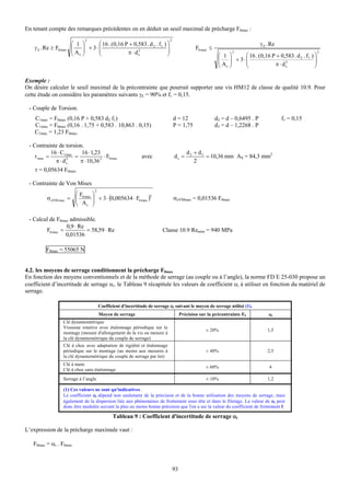 En tenant compte des remarques précédentes on en déduit un seuil maximal de précharge F0max :
                              2                                             2
                        ⎛ 1 ⎞     ⎛ 16 . (0,16 P + 0,583 . d 2 . f1 ) ⎞                                                       γ E . Re
    γ E . Re ≥ F0 max   ⎜ A ⎟ + 3⋅⎜
                        ⎜   ⎟     ⎜             π ⋅ ds
                                                     3
                                                                      ⎟
                                                                      ⎟                      F0 max ≤
                                                                                                                                                           2
                        ⎝ s⎠      ⎝                                   ⎠                                  ⎛ 1 ⎞
                                                                                                               2
                                                                                                                   ⎛ 16 . (0,16 P + 0,583 . d 2 . f1 ) ⎞
                                                                                                         ⎜ A ⎟ + 3⋅⎜
                                                                                                         ⎜   ⎟     ⎜             π ⋅ ds
                                                                                                                                      3
                                                                                                                                                       ⎟
                                                                                                                                                       ⎟
                                                                                                         ⎝ s⎠      ⎝                                   ⎠

Exemple :
On désire calculer le seuil maximal de la précontrainte que pourrait supporter une vis HM12 de classe de qualité 10.9. Pour
cette étude on considère les paramètres suivants γE = 90% et f1 = 0,15.

 - Couple de Torsion.
    C1max = F0max (0,16 P + 0,583 d2 f1)                                        d = 12                  d2 = d – 0,6495 . P              f1 = 0,15
    C1max = F0max (0,16 . 1,75 + 0,583 . 10,863 . 0,15)                         P = 1,75                d3 = d – 1,2268 . P
    C1max = 1,23 F0max

 - Contrainte de torsion.
           16 ⋅ C1 max   16 ⋅ 1,23                                                      d2 + d3
   τ max =             =             ⋅ F0 max                avec               ds =            = 10,36 mm AS = 84,3 mm2
             π ⋅ ds3
                         π ⋅ 10,36 3                                                       2
    τ = 0,05634 F0max

 - Contrainte de Von Mises
                                   2
                      ⎛F          ⎞
          σ eVM max = ⎜ 0 max
                      ⎜           ⎟ + 3 ⋅ (0,005634 ⋅ F0 max )2
                                  ⎟                                             σeVMmax = 0,01536 F0max
                      ⎝ As        ⎠

 - Calcul de F0max admissible.
                 0,9 ⋅ Re
        F0 max =          = 58,59 ⋅ Re                                  Classe 10.9 Remini = 940 MPa
                 0,01536

          F0max = 55065 N


4.2. les moyens de serrage conditionnent la précharge F0max
En fonction des moyens conventionnels et de la méthode de serrage (au couple ou à l’angle), la norme FD E 25-030 propose un
coefficient d’incertitude de serrage αi. le Tableau 9 récapitule les valeurs de coefficient αi à utiliser en fonction du matériel de
serrage.

                                       Coefficient d'incertitude de serrage αi suivant le moyen de serrage utilisé (1).
                                       Moyen de serrage                              Précision sur la précontrainte F0            αi
                   Clé dynamométrique
                   Visseuse rotative avec étalonnage périodique sur le
                                                                                                  ± 20%                           1,5
                   montage (mesure d'allongement de la vis ou mesure à
                   la clé dynamométrique du couple de serrage)
                   Clé à choc avec adaptation de rigidité et étalonnage
                   périodique sur le montage (au moins aux mesures à                              ± 40%                           2,5
                   la clé dynamométrique du couple de serrage par lot)
                   Clé à main
                                                                                                  ± 60%                            4
                   Clé à choc sans étalonnage
                   Serrage à l’angle                                                              ± 10%                           1,2

                   (1) Ces valeurs ne sont qu'indicatives.
                   Le coefficient αi dépend non seulement de la précision et de la bonne utilisation des moyens de serrage, mais
                   également de la dispersion liée aux phénomènes de frottement sous tête et dans le filetage. La valeur de αi peut
                   donc être modulée suivant la plus ou moins bonne précision que l'on a sur la valeur du coefficient de frottement f.

                                              Tableau 9 : Coefficient d'incertitude de serrage αi

L’expression de la précharge maximale vaut :

   F0max = αi . F0min



                                                                                93
 