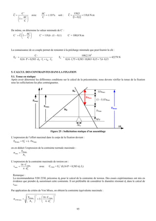 C+                        ΔC                                          130,5
  C=                    avec           = ± 10 %             soit :        C=             = 118,6 N.m
       ⎛    ΔC ⎞                    C                                          (1 + 0,1)
       ⎜1 +    ⎟
       ⎝    C ⎠


De même, on détermine la valeur minimale de C- :
         ⎛    ΔC ⎞
 C − = C.⎜1 −    ⎟       C- = 118,6 . (1 – 0,1)                           C- = 100,8 N.m
         ⎝    C ⎠



La connaissance de ce couple permet de remonter à la précharge minimale que peut fournir la clé :

                          C_                                                           100,2.10 3
  F0 _ =
                                                               _
                                                            F0 =                                                      = 42279 N
           0,16 ⋅ P + 0,583 ⋅ d 2 ⋅ f1 + rm ⋅ f 2                    0,16 ⋅ 1,75 + 0,583 ⋅ 10,863 ⋅ 0,15 + 7,6 ⋅ 0,15



5. CALCUL DES CONTRAINTES DANS LA FIXATION
5.1. Tenue en statique
Après avoir déterminé les différentes conditions sur le calcul de la précontrainte, nous devons vérifier la tenue de la fixation
sous les sollicitations les plus contraignantes.

                                   F
                                                                               KP                       λFamax

                                                                                           Famax
                         F0max                                                                         (1 - λ).Famax

                                       F0min
                                                                                                                       FBmax
                                                                     KB                                FPmin


                                                                                                       ΔFz

                                                                                    ΔLe
                                                                                                                               ΔL
                                               Figure 25 : Sollicitation statique d’un assemblage

L’expression de l’effort maximal dans le corps de la fixation devient :
            +
  FB max = F0 + λ ⋅ Fa max

on en déduit l’expression de la contrainte normale maximale :
         F
  σ max = B max
          As

L’expression de la contrainte maximale de torsion est :
          16 ⋅ C1 max
  τ max =                  avec    C1max = F0+ (0,16 P + 0,583 d2 f1)
            π ⋅ ds3




 Remarque :
 La recommandation VDI 2230, préconise d0 pour le calcul de la contrainte de torsion. Des essais expérimentaux ont mis en
 évidence que prendre d0 surestimait cette contrainte. Il est préférable de considérer le diamètre résistant ds dans le calcul de
 τmax.

Par application du critère de Von Mises, on obtient la contrainte équivalente maximale :
                             2                          2
                ⎛F         ⎞      ⎛ 16 ⋅ C1 max     ⎞
  σ eVM max     ⎜
              = ⎜ B max    ⎟ + 3⋅ ⎜
                           ⎟      ⎜ π ⋅ d3
                                                    ⎟
                                                    ⎟
                ⎝ As       ⎠      ⎝         s       ⎠

                                                                                    95
 
