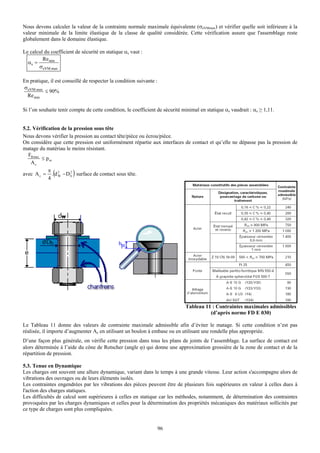 Nous devons calculer la valeur de la contrainte normale maximale équivalente (σeVMmax) et vérifier quelle soit inférieure à la
valeur minimale de la limite élastique de la classe de qualité considérée. Cette vérification assure que l'assemblage reste
globalement dans le domaine élastique.

Le calcul du coefficient de sécurité en statique αs vaut :
         Re min
  αs =
       σeVM max

En pratique, il est conseillé de respecter la condition suivante :
σ eVM max
          ≤ 90%
  Re min

Si l’on souhaite tenir compte de cette condition, le coefficient de sécurité minimal en statique αs vaudrait : αs ≥ 1,11.


5.2. Vérification de la pression sous tête
Nous devons vérifier la pression au contact tête/pièce ou écrou/pièce.
On considère que cette pression est uniformément répartie aux interfaces de contact et qu’elle ne dépasse pas la pression de
matage du matériau le moins résistant.
  FB max
         ≤ pm
    Ac
            π
              (         )
avec A c = . d 2 − D h surface de contact sous tête.
            4
                W
                      2




                                                                              Tableau 11 : Contraintes maximales admissibles
                                                                                        (d’après norme FD E 030)

Le Tableau 11 donne des valeurs de contrainte maximale admissible afin d’éviter le matage. Si cette condition n’est pas
réalisée, il importe d’augmenter Ac en utilisant un boulon à embase ou en utilisant une rondelle plus appropriée.
D’une façon plus générale, on vérifie cette pression dans tous les plans de joints de l’assemblage. La surface de contact est
alors déterminée à l’aide du cône de Rotscher (angle ϕ) qui donne une approximation grossière de la zone de contact et de la
répartition de pression.

5.3. Tenue en Dynamique
Les charges ont souvent une allure dynamique, variant dans le temps à une grande vitesse. Leur action s'accompagne alors de
vibrations des ouvrages ou de leurs éléments isolés.
Les contraintes engendrées par les vibrations des pièces peuvent être de plusieurs fois supérieures en valeur à celles dues à
l'action des charges statiques.
Les difficultés de calcul sont supérieures à celles en statique car les méthodes, notamment, de détermination des contraintes
provoquées par les charges dynamiques et celles pour la détermination des propriétés mécaniques des matériaux sollicités par
ce type de charges sont plus compliquées.


                                                                 96
 