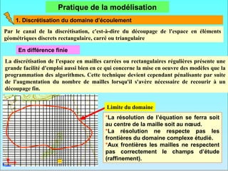 Pratique de la modélisation
    1. Discrétisation du domaine d’écoulement
Par le canal de la discrétisation, c'est-à-dire du découpage de l'espace en éléments
géométriques discrets rectangulaire, carré ou triangulaire

     En différence finie
La discrétisation de l'espace en mailles carrées ou rectangulaires régulières présente une
grande facilité d'emploi aussi bien en ce qui concerne la mise en oeuvre des modèles que la
programmation des algorithmes. Cette technique devient cependant pénalisante par suite
de l'augmentation du nombre de mailles lorsqu'il s'avère nécessaire de recourir à un
découpage fin.


                                          Limite du domaine
                                         *La résolution de l’équation se ferra soit
                                         au centre de la maille soit au nœud.
                                         *La résolution ne respecte pas les
                                         frontières du domaine complexe étudié.
                                         *Aux frontières les mailles ne respectent
                                         pas correctement le champs d’étude
                                         (raffinement).
 