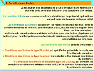 2. Conditions aux limites
                La résolution des équations ne peut s’effectuer sans formulation
                    explicite de la condition initiale et des conditions aux limites.

La condition initiale consiste à connaître la distribution du potentiel hydraulique
                                         en tout point du domaine au temps initial

    Les conditions aux limites concernent les règles d'échange des flux entre le
 domaine modélisé et le milieu extérieur (flux d'eau, flux de matière migrant avec
                                                         l'eau, ou flux de chaleur).
 Les limites du domaine d'étude doivent coïncider avec des limites physiques où
la description des flux puisse être effectuée de manière conceptuelle à partir des
                                                       observations sur le terrain.

                                   Les conditions aux limites sont de trois types :

• Conditions aux limites de type Dirichlet qui spécifie les potentiels imposés aux
                                                            frontières du domaine ;
 • Conditions aux limites de type Neumann qui spécifie le flux imposé aux limites
                                                                       du domaine ;
           • Conditions aux limites de troisième type (de Cauchy) qui donnent les
     combinaisons linéaires existants entre le flux et le potentiel hydraulique aux
                                                            frontières du domaine.
 