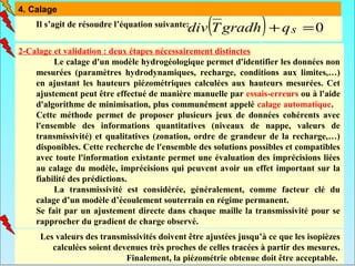 4. Calage

                                                  (              )
                                             div T gradh + q s = 0
    Il s’agit de résoudre l’équation suivante:


2-Calage et validation : deux étapes nécessairement distinctes
         Le calage d'un modèle hydrogéologique permet d'identifier les données non
    mesurées (paramètres hydrodynamiques, recharge, conditions aux limites,…)
    en ajustant les hauteurs piézométriques calculées aux hauteurs mesurées. Cet
    ajustement peut être effectué de manière manuelle par essais-erreurs ou à l'aide
    d'algorithme de minimisation, plus communément appelé calage automatique.
    Cette méthode permet de proposer plusieurs jeux de données cohérents avec
    l'ensemble des informations quantitatives (niveaux de nappe, valeurs de
    transmissivité) et qualitatives (zonation, ordre de grandeur de la recharge,…)
    disponibles. Cette recherche de l'ensemble des solutions possibles et compatibles
    avec toute l'information existante permet une évaluation des imprécisions liées
    au calage du modèle, imprécisions qui peuvent avoir un effet important sur la
    fiabilité des prédictions.
         La transmissivité est considérée, généralement, comme facteur clé du
    calage d’un modèle d’écoulement souterrain en régime permanent.
    Se fait par un ajustement directe dans chaque maille la transmissivité pour se
    rapprocher du gradient de charge observé.
     Les valeurs des transmissivités doivent être ajustées jusqu’à ce que les isopièzes
        calculées soient devenues très proches de celles tracées à partir des mesures.
                            Finalement, la piézométrie obtenue doit être acceptable.
 