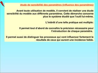 étude de sensibilité des paramètres (influence des paramètres)

         Avant toute utilisation de modèle, il convient de réaliser une étude
sensibilité du modèle aux différents paramètres. Cette démarche concerne
                                 plus le système étudié que l’outil lui-même.

                                  L’intérêt d’une telle pratique est multiple:

           Il permet tout d’abord de connaître la précision nécessaire pour
                                       l’introduction de chaque paramètre.

Il permet aussi de distinguer les processus qui vont influencer fortement le
                          résultats de ceux qui auront une incidence faible.
 