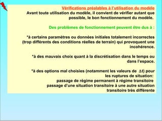 Vérifications préalables à l’utilisation du modèle
  Avant toute utilisation du modèle, il convient de vérifier autant que
                         possible, le bon fonctionnement du modèle.

              Des problèmes de fonctionnement peuvent être dus à :

   *à certains paramètres ou données initiales totalement incorrectes
(trop différents des conditions réelles de terrain) qui provoquent une
                                                           incohérence.

     *à des mauvais choix quant à la discrétisation dans le temps ou
                                                      dans l’espace.

    *à des options mal choisies (notamment les valeurs de ∆t) pour
                                          les ruptures de situation:
                 passage de régime permanent à régime transitoire
            passage d’une situation transitoire à une autre situation
                                           transitoire très différente
 
