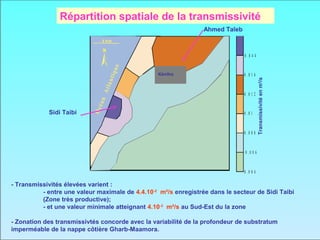 Répartition spatiale de la transmissivité
                                                                 Ahmed Taleb
                                5 Km


                                                                               0 .0 4 4




                                       e
                                  iqu
                                                 Kénitra                       0 .0 1 6




                                 ant




                                                                                          Transmissivité en m2/s
                                                 Kénitra


                              Atl
                                                                               0 .0 1 2
                            éan
                           Oc

            Sidi Taibi                                                         0 .0 1


                                                                               0 .0 0 8


                                                                               0 .0 0 6


                                                                               0 .0 0 4

- Transmissivités élevées varient :
          - entre une valeur maximale de 4.4.10-2 m²/s enregistrée dans le secteur de Sidi Taibi
          (Zone très productive);
          - et une valeur minimale atteignant 4.10-3 m²/s au Sud-Est du la zone

- Zonation des transmissivtés concorde avec la variabilité de la profondeur de substratum
imperméable de la nappe côtière Gharb-Maamora.
 
